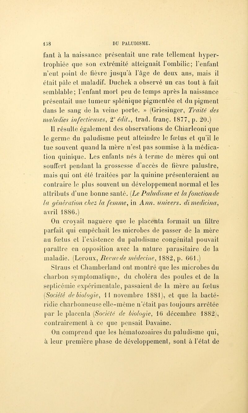 faut à la naissance présentait une rate tellement hyper- trophiée que son extrémité atteignait l'ombilic; l'enfant n'eut point de fièvre jusqu'à l'âge de deux ans, mais il était pâle et maladif. Duchek a observé un cas tout à fait semblable; l'enfant mort peu de temps après la naissance présentait une tumeur splénique pigmentée et du pigment dans le sang de la veine porte. » (Griesinger, Traité des maladies infectieuses^ T édit.^ trad. franc. 1877, p. 20.) Il résulte également des observations de Chiarleoni que le germe du paludisme peut atteindre le fœtus et qu'il le tue souvent quand la mère n'est pas soumise à la médica- tion quinique. Les enfants nés à terme de mères qui ont souffert pendant la grossesse d'accès de fièvre palustre, mais qui ont été traitées par la quinine présenteraient au contraire le plus souvent un développement normal et les attributs d'une bonne santé. [Le Paludisme et la fonctionde la génération chez la femme^ in Ann. univers, dimedicina, avril 1886.) On croyait naguère que le placenta formait un filtre parfait qui empêchait les microbes de passer de la mère au fœtus et l'existence du paludisme congénital pouvait paraître en opposition avec la nature parasitaire de la maladie. (Leroux, Revue de médecine^ 1882, p. 661.) Straus et Chamberland ont montré que les microbes du charbon symptomalique, du choléra des poules et de la septicémie expérimentale, passaient de la mère au fœtus [Société de biologie^ 11 novembre 1881), et que la bacté- ridie charbonneuse elle-même n'était pas toujours arrêtée par le placenta [Société de biologie, 16 décembre 1882), contrairement à ce que pensait Davaine. On comprend que les hématozoaires du paludisme qui, à leur première phase de développement, sont à l'état de