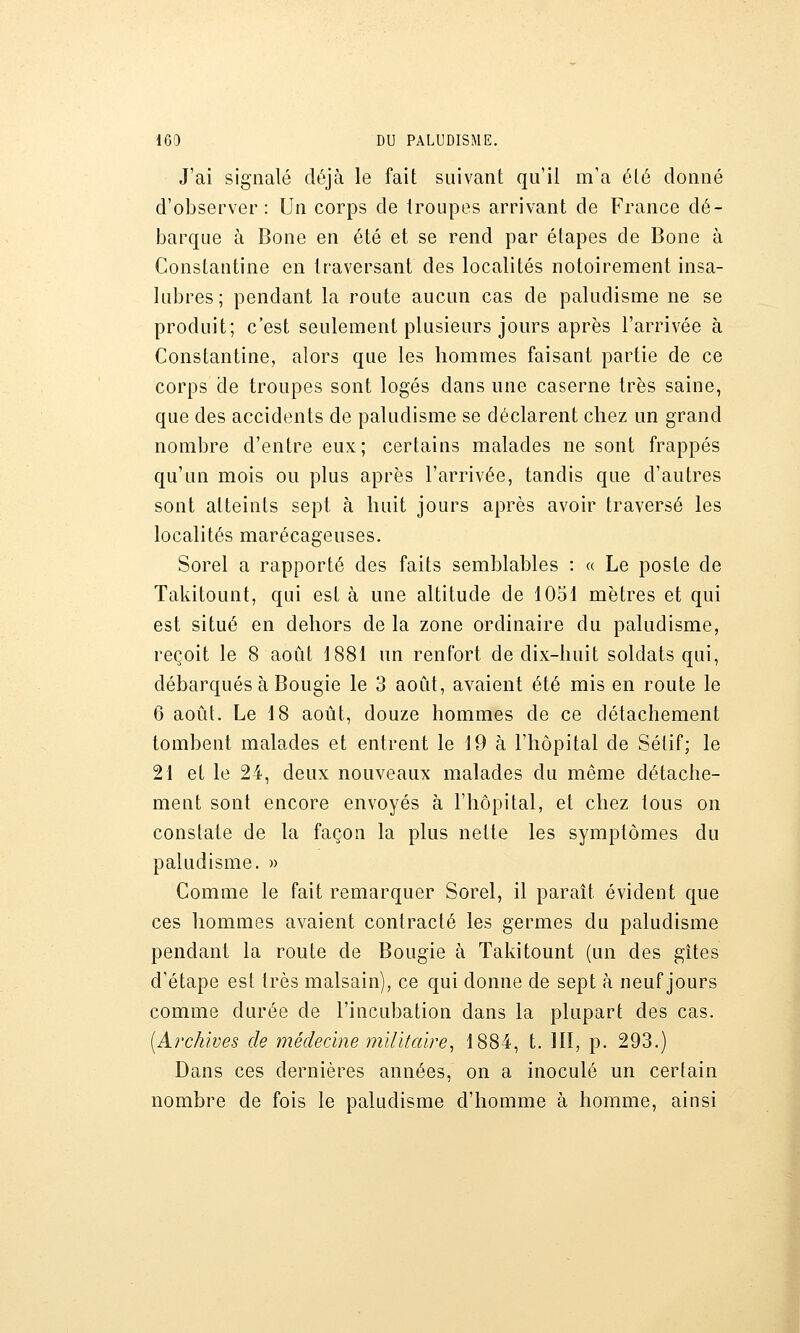 J'ai signalé déjà le fait suivant qu'il m'a été donné d'observer: Un corps de troupes arrivant de France dé- barque à Bone en été et se rend par étapes de Bone à Constantine en traversant des localités notoirement insa- lubres ; pendant la route aucun cas de paludisme ne se produit; c'est seulement plusieurs jours après l'arrivée à Constantine, alors que les hommes faisant partie de ce corps de troupes sont logés dans une caserne très saine, que des accidents de paludisme se déclarent chez un grand nombre d'entre eux; certains malades ne sont frappés qu'un mois ou plus après l'arrivée, tandis que d'autres sont atteints sept à huit jours après avoir traversé les localités marécageuses. Sorel a rapporté des faits semblables : « Le poste de Takitount, qui est à une altitude de 1051 mètres et qui est situé en dehors de la zone ordinaire du paludisme, reçoit le 8 août 1881 un renfort de dix-huit soldats qui, débarqués à Bougie le 3 août, avaient été mis en route le 6 août. Le 18 août, douze hommes de ce détachement tombent malades et entrent le 19 à l'hôpital de Sélif; le 21 et le 24, deux nouveaux malades du même détache- ment sont encore envoyés à l'hôpital, et chez tous on constate de la façon la plus nette les symptômes du paludisme. » Comme le fait remarquer Sorel, il paraît évident que ces hommes avaient contracté les germes du paludisme pendant la route de Bougie à Takitount (un des gîtes d'étape est très malsain), ce qui donne de sept à neuf jours comme durée de l'incubation dans la plupart des cas. [krchïves de médecine mïlïtaïre^ 1884, t. 111, p. 293.) Dans ces dernières années, on a inoculé un certain nombre de fois le paludisme d'homme à homme, ainsi