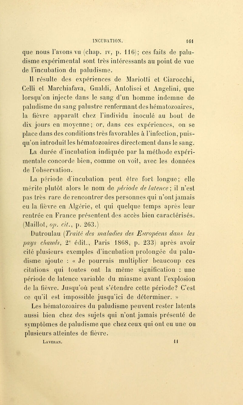 que nous l'avons yu (cliap. iv, p. H6); ces fails de palu- disme expérimental sont très intéressants au point de vue de l'incubation du paludisme. Il résulte des expériences de Mariotli et Ciarocchi, Celli et Marchiafava, Gualdi, Antolisei et Angelini, que lorsqu'on injecte dans le sang d'un homme indemne de paludisme du sang palustre renfermant des hématozoaires, la fièvre apparaît chez l'individu inoculé au bout de dix jours en moyenne ; or, dans ces expériences, on se place dans des conditions très favorables à l'infection, puis- qu'on introduit les hématozoaires directement dans le sang. La durée d'incubation indiquée par la méthode expéri- mentale concorde bien, comme on voit, avec les données de l'observation. La période d'incubation peut être fort longue; elle mérite plutôt alors le nom de période de latence ; il n'est pas très rare derencontrer des personnes qui n'ont jamais eu la fièvre en Algérie, et qui quelque temps après leur rentrée en France présentent des accès bien caractérisés. (Maillot, op. cit., p. 263.) Dutroulau [Traité des maladies des Européens dans les pays chauds, 2^ édit., Paris 1868, p. 233) après avoir cité plusieurs exemples d'incubation prolongée du palu- disme ajoute : « Je pourrais multiplier beaucoup ces citations qui toutes ont la même signification : une période de latence variable du miasme avant l'explosion de la fièvre. Jusqu'où peut s'étendre cette période? C'est ce qu'il est impossible jusqu'ici de déterminer. » Les hématozoaires du paludisme peuvent rester latents aussi bien chez des sujets qui n'ont jamais présenté de symptômes de paludisme que chez ceux qui ont eu une ou plusieurs atteintes de fièvre. Laveran. H