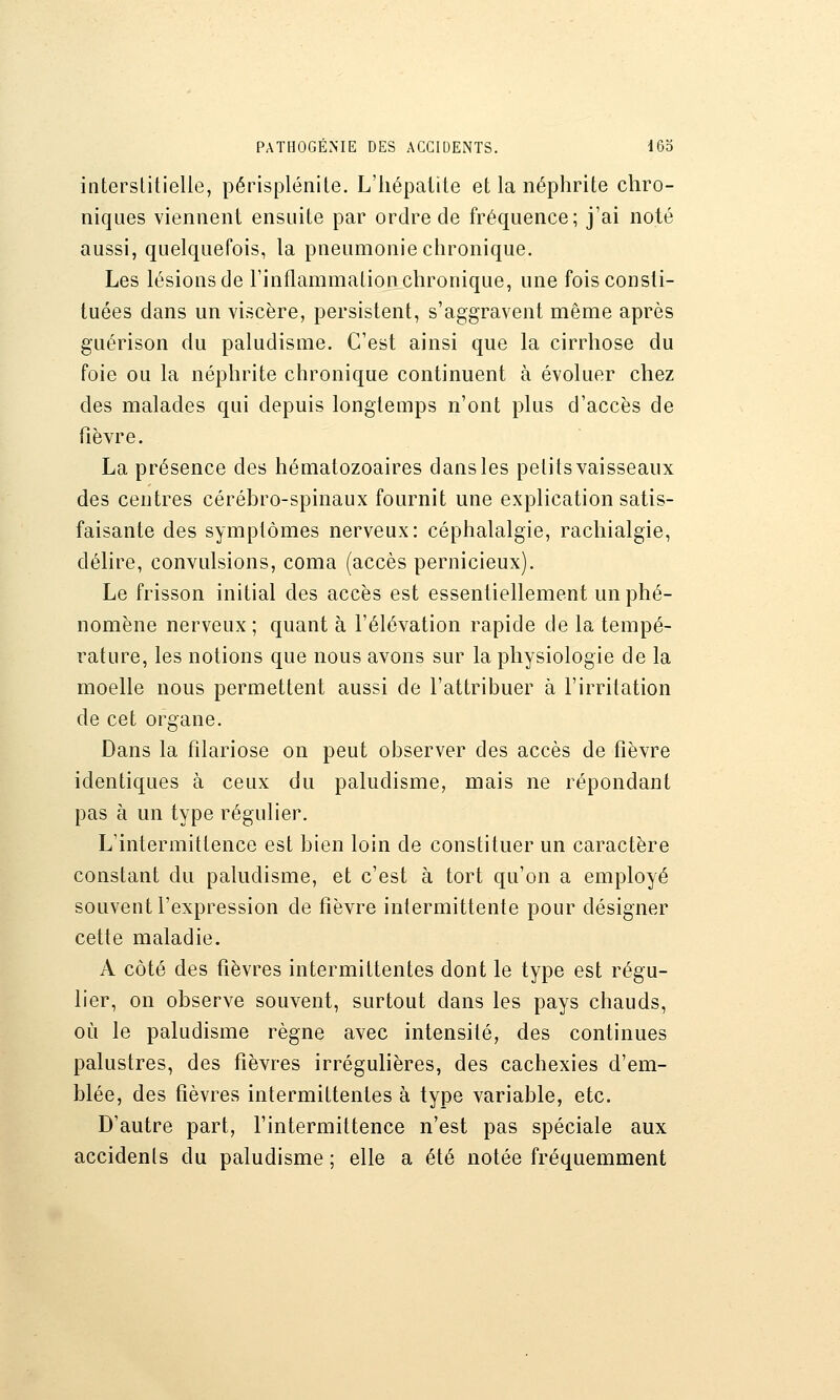 interstitielle, périsplénite. L'hépatite et la néphrite chro- niques viennent ensuite par ordre de fréquence; j'ai noté aussi, quelquefois, la pneumonie chronique. Les lésions de l'inflammation chronique, une fois consti- tuées dans un viscère, persistent, s'aggravent même après guérison du paludisme. C'est ainsi que la cirrhose du foie ou la néphrite chronique continuent à évoluer chez des malades qui depuis longtemps n'ont plus d'accès de fièvre. La présence des hématozoaires dans les petits vaisseaux des centres cérébro-spinaux fournit une explication satis- faisante des symptômes nerveux: céphalalgie, rachialgie, délire, convulsions, coma (accès pernicieux). Le frisson initial des accès est essentiellement un phé- nomène nerveux; quant à l'élévation rapide de la tempé- rature, les notions que nous avons sur la physiologie de la moelle nous permettent aussi de l'attribuer à l'irritation de cet organe. Dans la filariose on peut observer des accès de fièvre identiques à ceux du paludisme, mais ne répondant pas à un type régulier. L'intermittence est bien loin de constituer un caractère constant du paludisme, et c'est à tort qu'on a employé souvent l'expression de fièvre intermittente pour désigner cette maladie. A côté des fièvres intermittentes dont le type est régu- lier, on observe souvent, surtout dans les pays chauds, où le paludisme règne avec intensité, des continues palustres, des fièvres irrégulières, des cachexies d'em- blée, des fièvres intermittentes à type variable, etc. D'autre part, l'intermittence n'est pas spéciale aux accidents du paludisme ; elle a été notée fréquemment