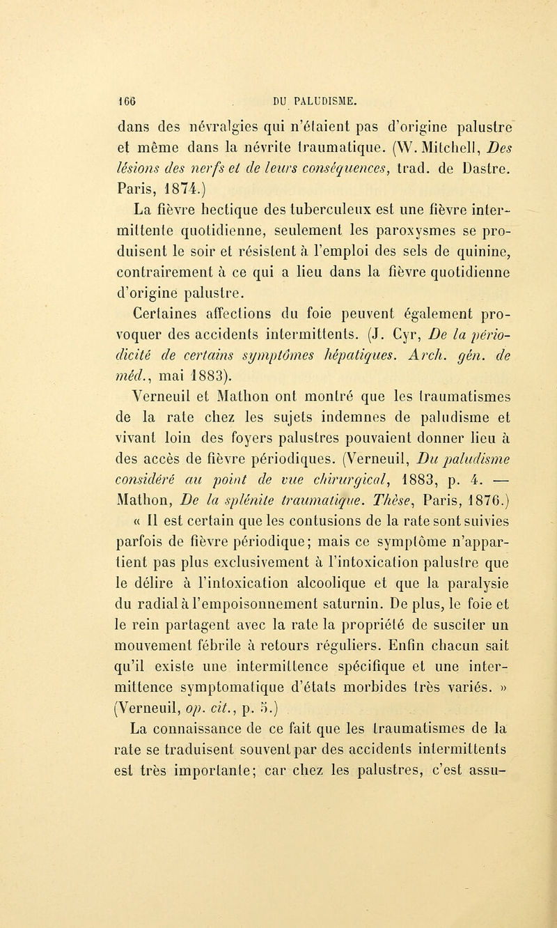 dans des névralgies qui n'étaient pas d'origine palustre et même dans la névrite traumatique. (W.Mitcheli, Des lésions des nerfs et de leurs conséquences, trad. de Dastre. Paris, 1874.) La fièvre hectique des tuberculeux est une fièvre inter- mittente quotidienne, seulement les paroxysmes se pro- duisent le soir et résistent à l'emploi des sels de quinine, contrairement à ce qui a lieu dans la fièvre quotidienne d'origine palustre. Certaines affections du foie peuvent également pro- voquer des accidents intermittents. (J. Cyr, De la i)érïo- dicité de certains symptômes hépatiques. Arch. gén. de méd..^ mai 1883). Verneuil et Matlion ont montré que les iraumatismes de la rate chez les sujets indemnes de paludisme et vivant loin des foyers palustres pouvaient donner lieu à des accès de fièvre périodiques. (Verneuil, Du paludisme considéré au point de vue chirurgical, 1883, p. 4. — Mathon, De la splénite traumatique. Thèse.^ Paris, 1876.) « Il est certain que les contusions de la rate sont suivies parfois de fièvre périodique ; mais ce symptôme n'appar- tient pas plus exclusivement à l'intoxication palustre que le délire à l'intoxication alcoolique et que la paralysie du radial à l'empoisonnement saturnin. De plus, le foie et le rein partagent avec la rate la propriété de susciter un mouvement fébrile à retours réguliers. Enfin chacun sait qu'il existe une intermittence spécifique et une inter- mittence symptomatique d'états morbides très variés. » (Verneuil, op. cit., p. 5.) La connaissance de ce fait que les Iraumatismes de la rate se traduisent souvent par des accidents intermittents est très importante; car chez les palustres, c'est assu-