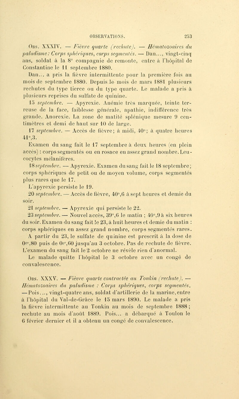 Obs. XXXIV. — Fièvre quarte (rechute), —' Hématozoaires du paludisme: Corps sphériques, corps segmentés. — Dan..., vingt-cinq ans, soldat à la 8° compagnie de remonte, entre à l'hôpital de Constantine le il septembre 1880. Dan... a pris la fièvre intermittente pour la première fois au mois de septembre 1880. Depuis le mois de mars 1881 plusieurs rechutes du type tierce ou du type quarte. Le malade a pris à plusieurs reprises du sulfate de quinine. 15 septembre. — Apyrexie. Anémie très marquée, teinte ter- reuse de la face, faiblesse générale, apathie, indifférence très grande. Anorexie. La zone de matité splénique mesure 9 cen- timètres et demi de haut sur 10 de large. 17 septembre. — Accès de fièvre; à midi, 40°; à quatre heures 41°,3. Examen du sang fait le 17 septembre à deux heures (en plein accès) : corps segmentés ou en rosace en assez grand nombre. Leu- cocytes mélanifères. '{^septembre. — Apyrexie. Examen du sang fait le 18 septembre; corps sphériques de petit ou de moyen volume, corps segmentés plus rares que le 17. L'apyrexie persiste le 19. 20 septembre. — Accès de fièvre, 40°,6 à sept heures et demie du soir. 21 septembre. — Apyrexie qui persiste le 22. 'à^ septembre. — Nouvel accès, 39°,6 le matin ; 40°,9 à six heures du soir. Examen du sang fait le 23, à huit heures et demie du matin : corps sphériques en assez grand nombre, corps segmentés rares. A partir du 23, le sulfate de quinine est prescrit à la dose de 08T,80 puis de 0s'',60 jusqu'au 3 octobre. Pas de rechute de fièvre. L'examen du sang fait le 2 octobre ne révèle rien d'anormal. Le malade quitte l'hôpital le 3 octobre avec un congé de convalescence. Obs. XXXV. — Fièvre quarte contractée au Tonkin (rechute). — Hématozoaires du paludisme : Corps sphériques., corps segmentés. — Pois..., vingt-quatre ans, soldat d'artillerie de la marine,entre à l'hôpital du Val-de-Grâce le 15 mars 1890. Le malade a pris la fièvre intermittente au Tonkin au mois de septembre 1888 ; rechute au mois d'août 1889. Pois... a débarqué à Toulon le 6 février dernier et il a obtenu un congé de convalescence.