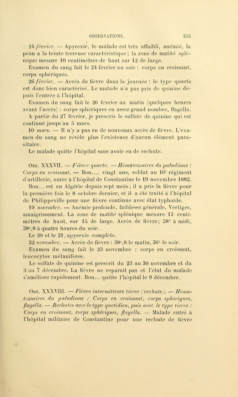 24 février. — Apyrexie, le malade est très affaibli, anémié, la peau a la teinte terreuse caractéristique ; la zone de matilé splé- nique mesure 10 centimètres de haut sur 12 de large. Examen du sang fait le 24 février au soir : corps en croissant, corps sphériques. 26 février. — Accès de fièvre dans la journée : le type quarte est donc bien caractérisé. Le malade na pas pris de quinine de- puis l'entrée à riiôpital. Examen du sang fait le 26 février au matin (quelques heures avant l'accès) : corps sphériques en assez grand nombre, flagella. A partir du 27 février, je prescris le sulfate de quinine qui est continué jusqu'au 5 mars. . 10 mars. — ïl n'y a pas eu de nouveaux accès de fièvre. L'exa- men du sang ne révèle plus l'existence d'aucun élément para- sitaire. Le malade quitte l'hôpital sans avoir eu de rechute. Obs. XXXVIL — Fièvre quarte. —Hématozoaires du paludisme : Corps en croissant. — Bon..., vingt ans, soldat au 16*^ régiment d'artillerie, entre à l'hôpital de Constantine le 19 novembre 1882. Bon... est en Algérie depuis sept mois ; il a pris la fièvre pour la première fois le 8 octobre dernier, et il a été traité à l'hôpital de Philippeville pour une fièvre continue avec état typhoïde. 19 novembre. — Anémie profonde, faiblesse générale. Vertiges, amaigrissement. La zone de matité splénique mesure 13 centi- mètres de haut, sur lo de large. Accès de fièvre; 38 à midi, 38°,8 à quatre heures du soir. Le 20 et le 21, apyrexie complète. 22 novembre. — Accès de fièvre : 38°,8 le matin, 36 le soir. Examen du sang fait le 23 novembre : corps en croissant, leucocytes mélanifères. Le sulfate de quinine est prescrit du 23 au 30 novembre et du 3 au 7 décembre. La fièvre ne reparaît pas et l'état du malade s'améliore rapidement. Bon... quitte l'hôpital le 9 décembre. Obs. XXXVIIL — Fièvre intermittente tierce (rechute). — Héma- tozoaires du iialudisme : Corps en croissant, corps sphéiiques, flagella. — Rechutes avec le type quotidien, puis avec le type tierce : Corps en croisscmt, corps sphéi-iques, flagella. — Malade entré à l'hôpital militaire de Constantine pour une rechute de fièvre