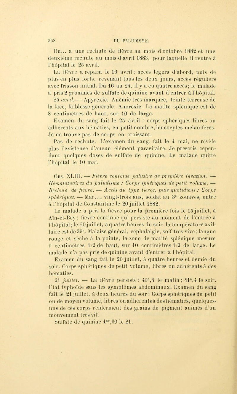 Du... a une rechute de fièvre au mois d'octobre 1882 et une deuxième rechute au mois d'avril 1883, pour laquelle il rentre à l'hôpital le 25 avril. La lièvre a reparu le 16 avril; accès légers d'abord, puis de plus en plus forts, revenant tous les deux jours, accès réguliers avec frisson initial. Du 16 au 24, il y a eu quatre accès; le malade a pris 2 grammes de sulfate de quinine avant d'entrer à l'hôpital. 25 aun7. — Apyrexie. Anémie très marquée, teinte terreuse de la face, faiblesse générale. Anorexie. La malité splénique est de 8 centimètres de haut, sur 10 de large. Examen du sang fait le 25 avril : corps sphériques libres ou adhérents aux hématies, en petit nombre, leucocytes mélanifères. Je ne trouve pas de corps en croissant. Pas de rechute. L'examen du sang, fait le 4 mai, ne révèle plus l'existence d'aucun élément parasitaire. Je prescris cepen- dant quelques doses de sulfate de quinine. Le malade quitte l'hôpital le 10 mai. Obs. XLIIL — Fièvre continue palustre de première invasion. — Hématozoaires du paludisme : Corps sphériques de petit volume. — Rechute de fièvre. — Accès du type tierce^ puis quotidiens : Corps sphériques. — Mar..., vingt-trois ans, soldat au 3 zouaves, entre à l'hôpital de Constantine le 20 juillet 1882. Le malade a pris la fièvre pour la première fois le 15 juillet, à Aïn-el-Bey; fièvre continue qui persiste au moment de l'entrée à l'hôpital; le 20 juillet, à quatre heures du soir, la température axil- laire est de 39. Malaise général, céphalalgie, soif très vive ; langue rouge et sèche à la pointe, la zone de matité splénique mesure 0 centimètres 1/2 de haut, sur 10 centimètres 1/2 de large. Le malade n'a pas pris de quinine avant d'entrer à l'hôpital. Examen du sang fait le 20 juillet, à quatre heures et demie du soir. Corps sphériques de petit volume, libres ou adhérents à des hématies. 21 juillet. — La fièvre persiste : 40°,4 le matin ; 41°,4 le soir. État typhoïde sans les symptômes abdominaux. Examen du sang fait le 21 juillet, à deux heures du soir : Corps sphériques de petit ou de moyen volume, libres ou adhérents à des hématies, quelques- uns de ces corps renferment des grains de pigment animés d'un mouvement très vif. Sulfate de quinine ls'-,60 le 21.