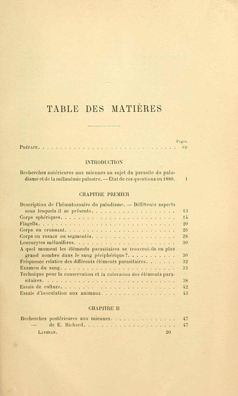 TABLE DES MATIÈRES Pages. Préface vu INTRODUCTION Recherches antérieures aux miennes au sujet du parasite du palu- disme et de la mélanémie palustre.—État de ces questions en 1880. 1 CHAPITRE PREMIER Description de l'hématozoaire du paludisme. — DifféVenLs aspects sous lesquels il se présente 13 Clorps sphériques 14 Flagella 20 Corps en croissant 26 Corps en rosace ou segmentés 28 Leucocytes mélanifères 30 A quel moment les éléments parasitaires se Irouvent-ils en plus grand nombre dans le sang périphérique? 30 Fréquence relative des différents éléments parasitaires 32 Examen du sang 33 Technique pour la conservation et la coloraiion des éléments para- sitaires 38 Essais de culture ' 42 Essais d'inoculation aux animaux 43 CHAPITRE II Recherches postérieures aux miennes 47 — de E. Richard 47 Laveran. 20