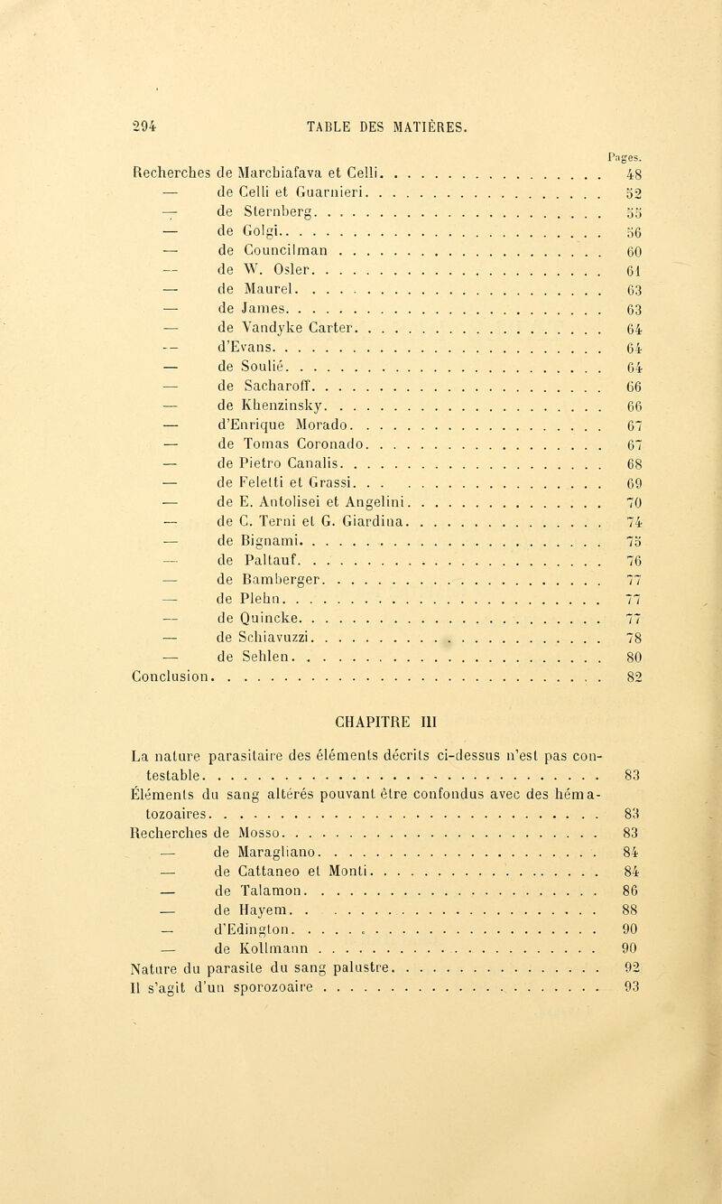 Pages. Recherches de Marcbiafava et Celli 48 — de Celli et Guarnieri 52 -^ de Sternberg. . , gg — de Golgi 56 — de CoLincilman 60 de W. Osier 61 — de Maurel 63 — de James 63 — de Vandyke Carter 64 — d'Evans 64 — de Soulié 64 — de Sacharofî 66 — de Khenzinsky 66 — d'Enrique Morado 67 — de Toinas Coronado 67 — de Pietro Canalis 68 — de Feletti et Grassi 69 — de E. Antolisei et Angelini 70 — de C. Terni eL G. Giardiiia , 74 — de Bignami 7o de Paltauf 76 — de Bamberger 77 — de Plehn 77 — de Quincke 77 — de Schiavuzzi 78 — de Sehlen 80 Conclusion 82 CHAPITRE III La nature parasitaire des éléments décrits ci-dessus n'est pas con- testable 83 Éléments du sang altérés pouvant être confondus avec des héma- tozoaires 83 Recherches de Mosso 83 — de Maragliano 84 — de Cattaneo et Monli 84 — de Talamon 86 — de Hayem. 88 — d'Edinglon 90 — de KoUniann 90 Nature du parasite du sang palustre 92 Il s'agit d'un sporozoaire 93