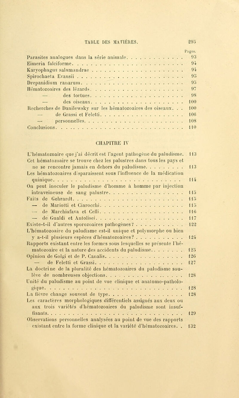 Pages. Parasites analogues dans la série animale 93 Eimeria falciforme 94 Karyophagus salamandrae 94 Spirochaeta Evansii 95 Drepanidiuni ranarum 9o Hématozoaires des lézards 97 — des tortues 98 — des oiseaux 100 Recherches de Danilewsky sur les hématozoaires des oiseaux. . . 100 —• de Grassi et Feletti , 106 — personnelles 108 Conclusions 110 CHAPITRE IV L'hématozoaire que j'ai décrit est l'agent pathogène du paludisme. 113 Cet hématozoaire se trouve chez les palustres dans tous les pays et ne se rencontre jamais en dehors du paludisme 113 Les hématozoaires disparaissent sous l'influence de la médication quinique 114 On peut inoculer le paludisme d'homme à homme par injection intraveineuse de sang palustre Ho Fails de Gehrardt 115 — de Mariotti et Ciarocchi Ho — de Marchiafava et Celli M6 — de Gualdi et Antolisei 117 Existe-t-il d'autres sporozoaires pathogènes V 122 L'hématozoaire du paludisme est-il unique et polymorphe ou bien y a-t-il plusieurs espèces d'hématozoaires? 124 Rapports existant entre les formes sous lesquelles se présente l'hé- matozoaire et la nature des accidents du paludisme 123 Opinion de Golgi et de P. Canalis 126 — de Feletti et Grassi 127 La doctrine de la pluralité des hématozoaires du paludisme sou- lève de nombreuses objections 128 Unité du paludisme au point de vue chnique et analomo-patholo- gique 128 La fièvre change souvent de type 128 Les caractères morphologiques difîérentiels assignés aux deux ou aux trois variétés d'hématozoaires du paludisme sont insuf- fisants 129 Observations personnelles analysées au point de vue des rapports existant entre la forme clinique et la variété d'hématozoaires, . 132