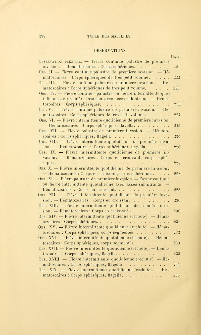 OBSERVATIONS Pages. ObservatiOxN première. — Fièvre conlinue paluslre de première invasion. —Héraalozoaires : Corps sphériques 221 Obs. II. •— Fièvre continue palustre de première invasion. — Hé- matozoaires : Corps sphériques de très petit volume 222 Obs. III. — Fièvre continue palustre de première invasion. — Hé- matozoaires : Corps sphériques de très petit volume 223 Obs. IV. — Fièvre continue palustre ou fièvre intermittente quo- tidienne de première invasion avec accès subintrants. — Héma- tozoaires : Corps sphériques 223 Obs. V. — Fièvre continue palustre de première invasion. — Hé- matozoaires : Corps sphériques de très petit volume 224 Obs. VI. — Fièvre intermittente quotidienne de première invasion. — Hématozoaires : Corps sphériques, flagella 223 Obs. VII. — Fièvre palustre de première invasion. — Hémato- zoaires : Corps sphériques, flagella 226 Obs. VIII. — Fièvre intermittente quotidienne de première inva- sion — Hématozoaires : Corps sphériques, flagella 226 Obs. IX. — Fièvre intermittente quotidienne de piemière in- vasion. — Hématozoaires : Corps en croissant, corps sphé- riques , 227 Obs. X. — Fièvre intermittente quotidienne de première invasion. — Hématozoaires : Corps en croissant, corps sphériques 228 Obs. XI. — Fièvre palustre de première invasion. — Forme continue ou fièvre intermittente quotidienne avec accès subintrants. — Hématozoaires : Corps en croissant 228 Obs. XII. — Fièvre intermittente quotidienne de première inva- sion. — Hématozoaires : Corps en croissant. 230 Obs. XIH. — Fièvre intermittente quotidienne de première inva sion. — Hématozoaires : Corps en croissant 230 Obs. XIV. — Fièvre intermittente quotidienne (rechute). ~ Héma- tozoaires : Corps sphériques 231 Obs. XV. — Fièvre intermittente quotidienne (rechute). — Héma- tozoaires : Corps sphériques, corps segmentés 232 Obs. XVI. — Fièvre intermittente quotidienne (rechute). — Héma- tozoaires : Corps sphériques, corps segmentés 233 Obs. xVII. — Fièvre inlermittente quotidienne (lechute). — Héma- tozoaires : Corps sphériques, flagella 233 Obs. XVIII. — Fièvre intermittente quotidienne (rechute). —^Hé- matozoaires : Corps sphériques, flagella 234 Obs. XIX. — Fièvre intermittente quotidienne (rechute). — Hé- matozoaires : Corps sphériques, flagella 23o