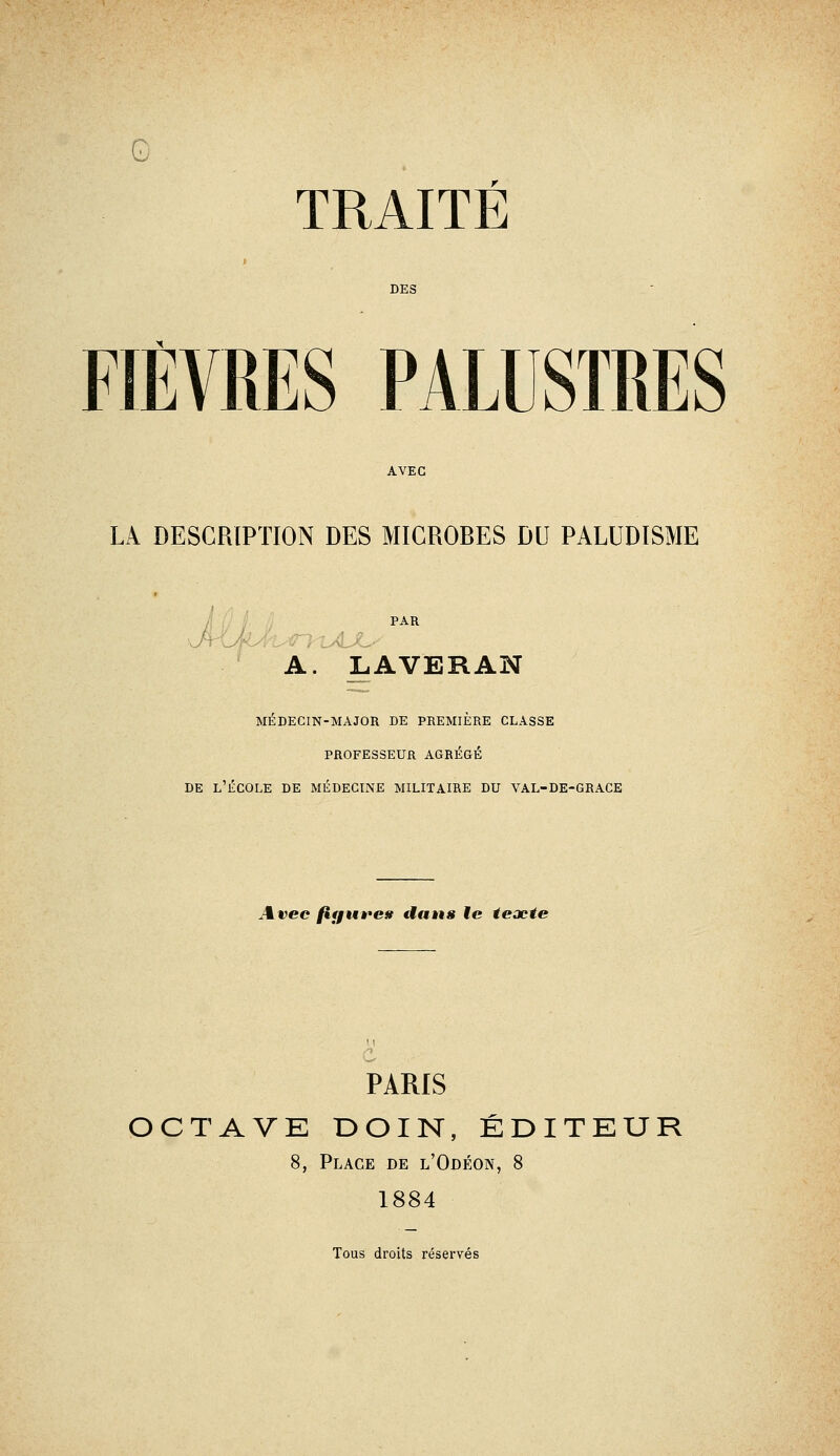 G TRAITÉ DES FIÈVRES PALUSTRES AVEC LA DESCRIPTION DES MICROBES DU PALUDISME PAR A. LAVERAN MÉDECIN-MAJOR DE PREMIÈRE CLASSE PROFESSEUR AGRÉGÉ DE l'École de médecine militaire du val-de-grace Avec fiffUi^es tians le texte PARIS OCTAVE DOIN, ÉDITEUR 8, Place de l'Odéon, 8 1884 Tous droits réservés