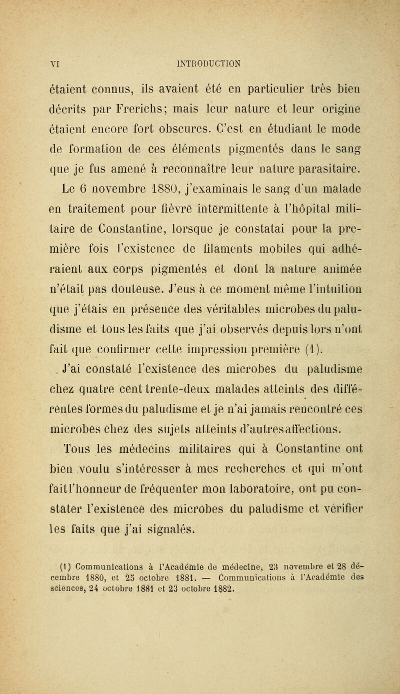 étaient connus, ils avaient été en particulier très bien décrits par Frericlis; mais leur nature et leur origine étaient encore fort obscures. C'est en étudiant le mode de formation de ces éléments pigmentés dans le sang que je fus amené à reconnaître leur nature parasitaire. Le 6 novembre 1880, j'examinais le sang d'un malade en traitement pour fièvre intermittente à l'hôpital mili- taire de Constantine, lorsque je constatai pour la pre- mière fois l'existence de filaments mobiles qui adhé- raient aux corps pigmentés et dont la nature animée n'était pas douteuse. J'eus à ce moment même l'intuition que j'étais en présence des véritables microbes du palu- disme et tous les faits que j'ai observés depuis lors n'ont fait que confirmer cette impression première (i). J'ai constaté l'existence des microbes du paludisme chez quatre cent trente-deux malades atteints des diffé- rentes formes du paludisme et je n'ai jamais rencontré ces microbes chez des sujets atteints d'autres affections. Tous les médecins militaires qui à Constantine ont bien voulu s'intéresser à mes recherches et qui m'ont fait l'honneur de fréquenter mon laboratoire, ont pu con- stater l'existence des microbes du paludisme et vérifier les faits que j'ai signalés. (1) Communications à l'Académie de médecine, 2.'} novembre et 28 dé- cembre 1880, et 25 octobre 1881. — Communications à TAcadémie des sciences, 24 octobre 1881 et 23 octobre 1882.