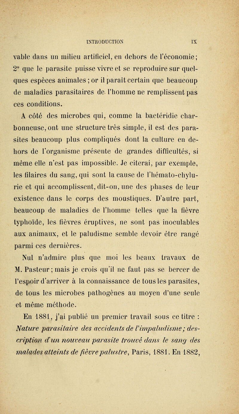 vable dans un milieu artificiel, en dehors de l'économie; 2° que le parasite puisse vivre et se reproduire sur quel- ques espèces animales ; or il paraît certain que beaucoup de maladies parasitaires de l'homme ne remplissent pas ces conditions. A côté des microbes qui, comme la bactéridie char- bonneuse, ont une structure très simple, il est des para- sites beaucoup plus compliqués dont la culture en de- hors de l'organisme présente de grandes difficultés, si même elle n'est pas impossible. Je citerai, par exemple, les filaires du sang, qui sont la cause de l'hémato-chylu- rie et qui accomplissent, dit-on, une des phases de leur existence dans le corps des moustiques. D'autre part, beaucoup de maladies de l'homme telles que la fièvre typhoïde, les fièvres éruptives, ne sont pas inoculables aux animaux, et le paludisme semble devoir être rangé parmi ces dernières. Nul n'admire plus que moi les beaux travaux de M. Pasteur ; mais je crois qu'il ne faut pas se bercer de l'espoir d'arriver à la connaissance de tous les parasites, de tous les microbes pathogènes au moyen d'une seule et même méthode. En 1881, j'ai pubhé un premier travail sous ce titre : Nature parasitaire des accidents de l'impaludisme; des- cription d'un nouveau parasite trouvé dans le sang des malades atteints de fièvre palustre, Paris, 1881. En 1882,