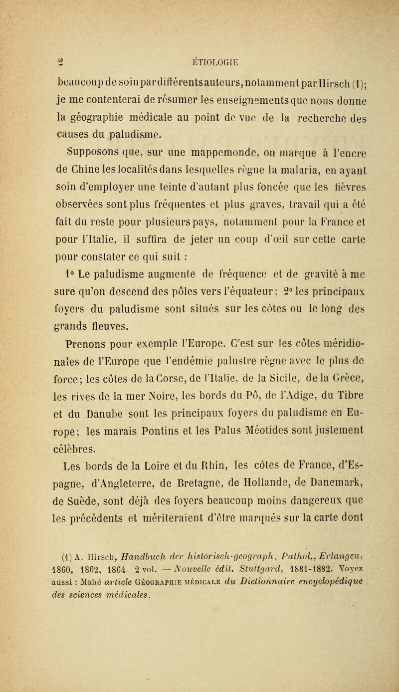 beaucoup de soinparditïérentsauteurs, notamment parHirsch(I)-, je me contenterai de résumer les enseignements que nous donne la géographie médicale au point de vue de la recherche des causes du paludisme. Supposons que, sur une mappemonde, on marque à l'encre de Chine les localités dans lesquelles règne la malaria, en ayant soin d'employer une teinte d'autant plus foncée que les fièvres observées sont plus fréquentes et plus graves, travail qui a été fait du reste pour plusieurs pays, notamment pour la France et pour l'Italie, il suffira de jeter un coup d'œil sur cette carte pour constater ce qui suit : 1° Le paludisme augmente de fréquence et de gravité à me sure qu'on descend des pôles vers l'équateur ; 2° les principaux foyers du paludisme sont situés sur les côtes ou le long des grands fleuves. Prenons pour exemple l'Europe. C'est sur les côtes méridio- nales de l'Europe que l'endémie palustre règne avec le plus de force; les côtes de la Corse, de l'Italie, de la Sicile, de la Grèce, les rives de la mer Noire, les bords du Pô, de l'Adige, du Tibre et du Danube sont les principaux foyers du paludisme en Eu- rope; les marais Pontins et les Palus Méotides sont justement célèbres. Les bords de la Loire et du Rhin, les côtes de France, d'Es- pagne, d'Angleterre, de Bretagne, de Hollande, de Danemark, de Suède, sont déjà des foyers beaucoup moins dangereux que les précédents et mériteraient d'être marqués sur la carte dont (1)A. Hirsch, Handbucji der historîsch-gcograph. PatlioL, Erlangdn, 1860, 1862, 1864. 2 vol. — Nouvelle édit. Stultgard, 1881-1882. Voyez aussi : Maliû article Géogra.phie médicale du Dictionnaire encyclopédique des sciences médicales.