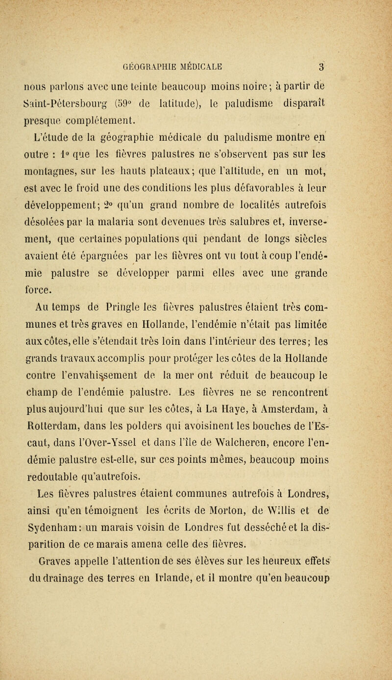 nous parlons avec une teinte beaucoup moins noire; à partir de Saint-Pétersbourg (59« de latitude), le paludisme disparaît presque complètement. L'étude de la géographie médicale du paludisme montre en outre : 1» que les fièvres palustres ne s'observent pas sur les montagnes, sur les hauts plateaux; que Faltitude, en un mot, est avec le froid une des conditions les plus défavorables à leur développement; 2° qu'un grand nombre de localités autrefois désolées par la malaria sont devenues très salubres et, inverse- ment, que certaines populations qui pendant de longs siècles avaient été épargnées par les fièvres ont vu tout à coup l'endé- mie palustre se développer parmi elles avec une grande force. Au temps de Pringle les fièvres palustres étaient très com- munes et très graves en Hollande, l'endémie n'était pas limitée aux côtes, elle s'étendait très loin dans l'intérieur des terres; les grands travaux accomplis pour protéger les côtes de la Hollande contre l'envahis^sement de la mer ont réduit de beaucoup le champ de l'endémie palustre. Les fièvres ne se rencontrent plus aujourd'hui que sur les côtes, à La Haye, à Amsterdam, à Rotterdam, dans les polders qui avoisinent les bouches de fEs- caut, dans l'Over-Yssel et dans l'île de Walcheren, encore l'en- démie palustre est-elle, sur ces points mêmes, beaucoup moins redoutable qu'autrefois. Les fièvres palustres étaient communes autrefois à Londres, ainsi qu'en témoignent les écrits de Morton, de Willis et de Sydenham: un mar-ais voisin de Londres fut desséché et la dis- parition de ce marais amena celle des fièvres. Graves appelle l'attention de ses élèves sur les heureux effets du drainage des terres en Irlande, et il montre qu'en beaucoup