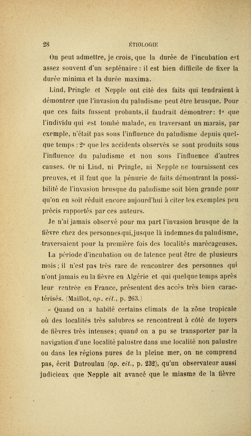 On peut admettre, je crois, que la durée de l'incubation est assez souvent d'un septénaire : il est bien difficile de fixer la durée minima et la durée maxima. Lind, Pringle et Nepple ont cité des faits qui tendraient à démontrer que rinvasion du paludisme peut être brusque. Pour que ces faits fussent probants,il faudrait démontrer: 1« que l'individu qui est tombé malade, en traversant un marais, par exemple, n'était pas sous l'influence du paludisme depuis quel- que temps ; 2° que les accidents observés se sont produits sous l'influence du paludisme et non sons l'influence d'autres causes. Or ni Lind, ni Pringle, ni Nepple ne tournissent ces preuves, et il faut que la pénurie de faits démontrant la possi- bilité de l'invasion brusque du paludisme soit bien grande pour qu'on en soit réduit encore aujourd'hui à citer les exemples peu précis rapportés par ces auteurs. Je n'ai jamais observé pour ma part l'invasion brusque de la fièvre chez des personnes qui, jusque là indemnes du paludisme, traversaient pour la première fois des localités marécageuses. La période d'incubation ou de latence peut être de plusieurs mois; il n'est pas très rare de rencontrer des personnes qui n'ont jamais eu la fièvre en Algérie et qui quelque temps après leur rentrée en France, présentent des accès très bien carac- térisés. (Maillot, op. cit., p. 263.) « Quand on a habité certains climats de la zone tropicale où des localités très salubres se rencontrent à côté de foyers de fièvres très intenses; quand on a pu se transporter par la navigation d'une localité palustre dans une localité non palustre ou dans les régions pures de la pleine mer, on ne comprend pas, écrit Dutroulau {op. cit., p. 232), qu'un observateur aussi judicieux que Nepple ait avance que le miasme de la fièvre