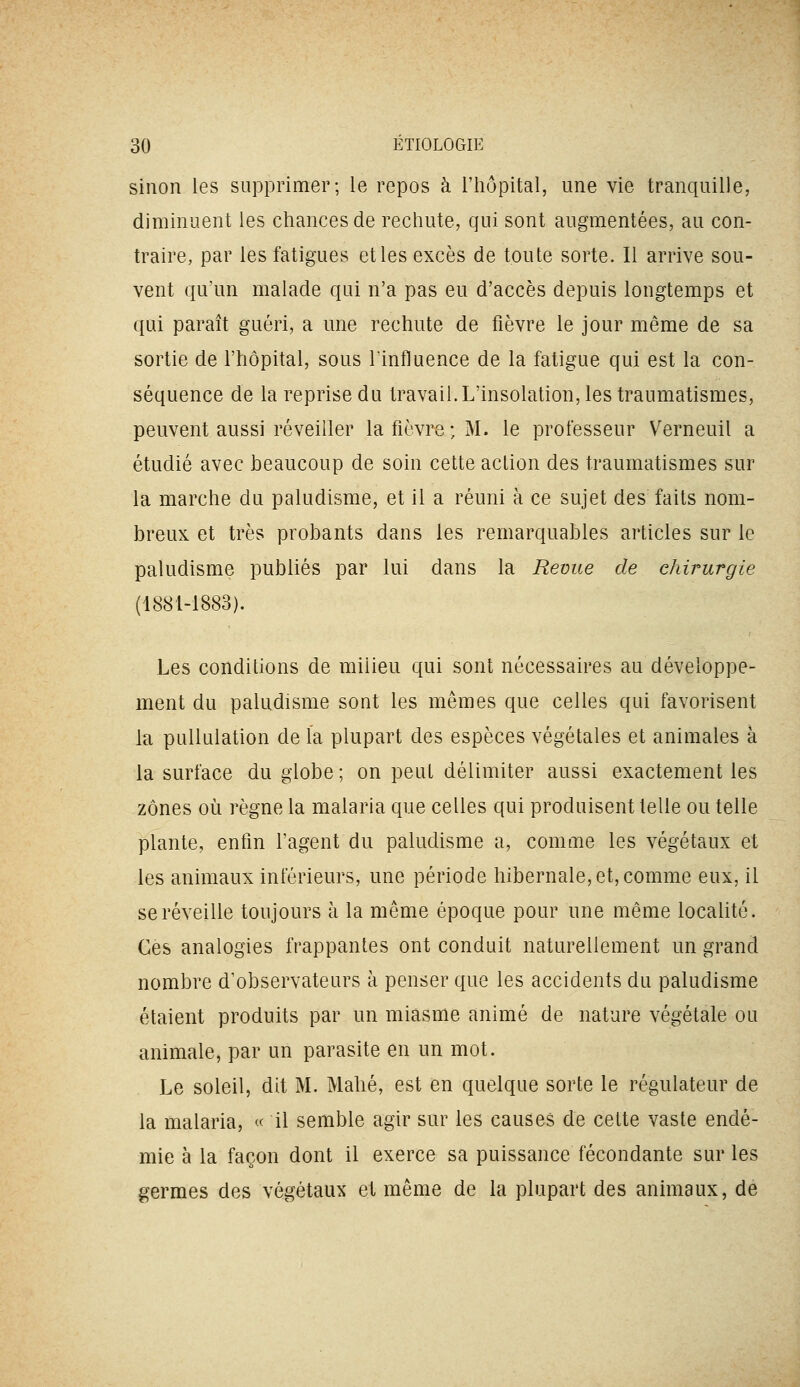 sinon les supprimer; le repos à l'hôpital, une vie tranquille, diminuent les chances de rechute, qui sont augmentées, au con- traire, par les fatigues elles excès de toute sorte. Il arrive sou- vent qu'un malade qui n'a pas eu d'accès depuis longtemps et qui paraît guéri, a une rechute de fièvre le jour même de sa sortie de l'hôpital, sous linfluence de la fatigue qui est la con- séquence de la reprise du travail. L'insolation, les traumatismes, peuvent aussi réveiller la fièvre; M. le professeur Verneuil a étudié avec beaucoup de soin cette action des traumatismes sur la marche du paludisme, et il a réuni à ce sujet des faits nom- breux et très probants dans les remarquables articles sur le paludisme publiés par lui dans la Revue de chirurgie (1881-1883). Les conditions de milieu qui sont nécessaires au développe- ment du paludisme sont les mêmes que celles qui favorisent la puUulation de la plupart des espèces végétales et animales à la surface du globe ; on peut délimiter aussi exactement les zones 011 règne la malaria que celles qui produisent telle ou telle plante, enfin l'agent du paludisme a, comme les végétaux et les animaux inférieurs, une période hibernale, et, comme eux, il se réveille toujours à la même époque pour une même localité. Ces analogies frappantes ont conduit naturellement un grand nombre d'observateurs à penser que les accidents du paludisme étaient produits par un miasme animé de nature végétale ou animale, par un parasite en un mot. Le soleil, dit M. Mahé, est en quelque sorte le régulateur de la malaria, « il semble agir sur les causes de cette vaste endé- mie à la façon dont il exerce sa puissance fécondante sur les germes des végétaux et même de la plupart des animaux, de