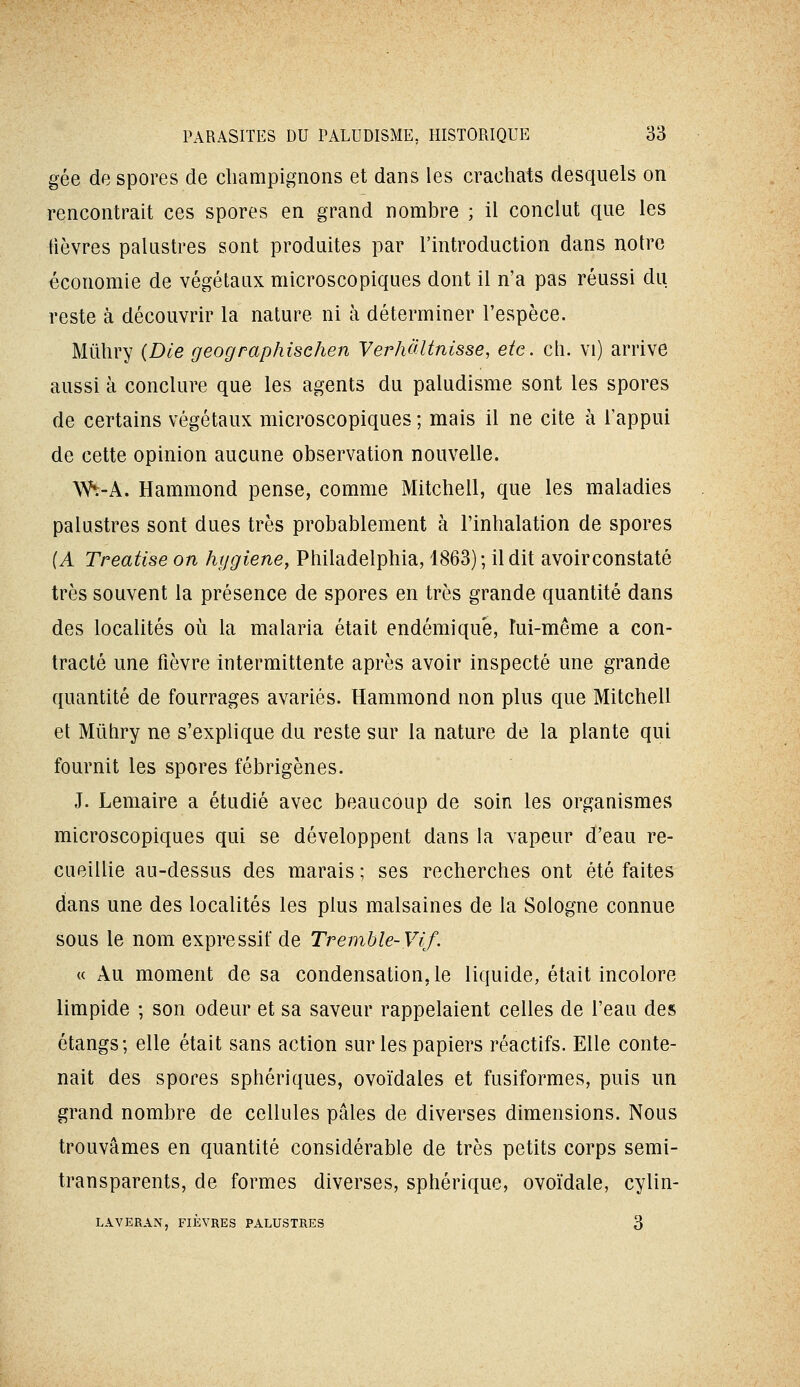 gée de spores de champignons et dans les crachats desquels on rencontrait ces spores en grand nombre ; il conclut que les fièvres palustres sont produites par l'introduction dans notre économie de végétaux microscopiques dont il n'a pas réussi du reste à découvrir la nature ni à déterminer l'espèce. Mûhry {Die geographischen Verhàltnisse, etc. ch. vi) arrive aussi à conclure que les agents du paludisme sont les spores de certains végétaux microscopiques ; mais il ne cite à l'appui de cette opinion aucune observation nouvelle. Wt-A. Hammond pense, comme Mitchell, que les maladies palustres sont dues très probablement à l'inhalation de spores (A Treatise on hygiène, Philadelphia, 1863); il dit avoirconstaté très souvent la présence de spores en très grande quantité dans des locaUtés où la malaria était endémique, lui-même a con- tracté une fièvre intermittente après avoir inspecté une grande quantité de fourrages avariés. Hammond non plus que Mitchell et Mûhry ne s'explique du reste sur la nature de la plante qui fournit les spores fébrigènes. J. Lemaire a étudié avec beaucoup de soin les organismes microscopiques qui se développent dans la vapeur d'eau re- cueillie au-dessus des marais ; ses recherches ont été faites dans une des localités les plus malsaines de la Sologne connue sous le nom expressif de Tremhle-Vif- « Au moment de sa condensation, le liquide, était incolore limpide ; son odeur et sa saveur rappelaient celles de l'eau des étangs; elle était sans action sur les papiers réactifs. Elle conte- nait des spores sphériques, ovoïdales et fusiformes, puis un grand nombre de cellules pâles de diverses dimensions. Nous trouvâmes en quantité considérable de très petits corps semi- transparents, de formes diverses, sphérique, ovoïdale, cylin- LAVERAN, FIÈVRES PALUSTRES 3