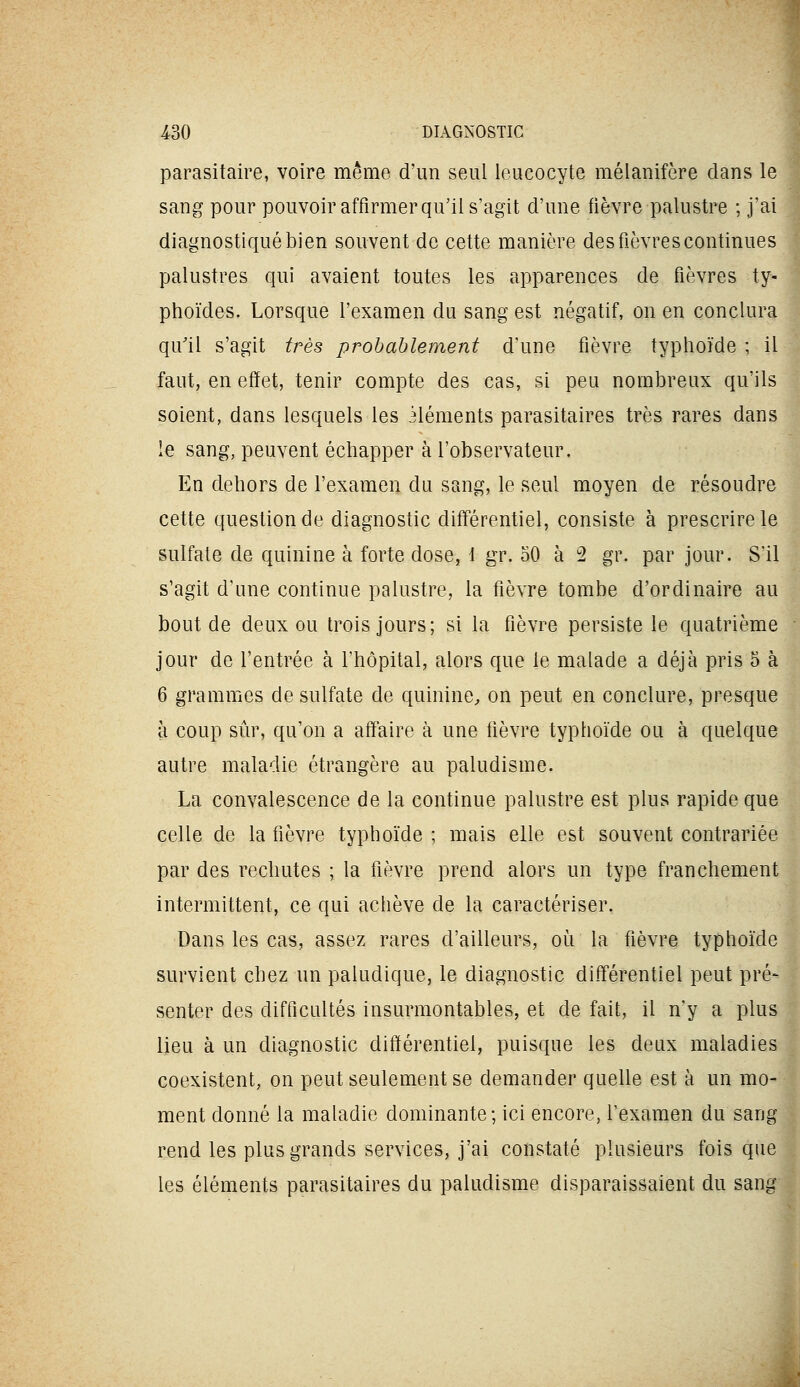 parasitaire, voire même d'un seul leucocyte mélanifère dans le sang pour pouvoir affirmer qu'il s'agit d'une fièvre palustre ; j'ai diagnostiqué bien souvent de cette manière des fièvres continues palustres qui avaient toutes les apparences de fièvres ty- phoïdes. Lorsque l'examen du sang est négatif, on en conclura qu'il s'agit très probablement d'une fièvre typhoïde ; il faut, en effet, tenir compte des cas, si peu nombreux qu'ils soient, dans lesquels les Méments parasitaires très rares dans le sang, peuvent échapper à l'observateur. En dehors de l'examen du sang, le seul moyen de résoudre cette question de diagnostic diff'érentiel, consiste à prescrire le sulfate de quinine à forte dose, i gr. 50 à 2 gr. par jour. S'il s'agit d'une continue palustre, la fièvre tombe d'ordinaire au bout de deux ou trois jours; si la fièvre persiste le quatrième jour de l'entrée à l'hôpital, alors que le malade a déjà pris 6 à 6 grammes de sulfate de quinine^ on peut en conclure, presque à coup sûr, qu'on a aff^aire à une fièvre typhoïde ou à quelque autre maladie étrangère au paludisme. La convalescence de la continue palustre est plus rapide que celle de la fièvre typhoïde ; mais elle est souvent contrariée par des rechutes ; la fièvre prend alors un type franchement intermittent, ce qui achève de la caractériser. Dans les cas, assez rares d'ailleurs, oi^i la fièvre typhoïde survient chez un paludique, le diagnostic différentiel peut pré- senter des difficultés insurmontables, et de fait, il n'y a plus lieu à un diagnostic différentiel, puisque les deux maladies coexistent, on peut seulement se demander quelle est à un mo- ment donné la maladie dominante; ici encore, l'examen du sang rend les plus grands services, j'ai constaté plusieurs fois que les éléments parasitaires du paludisme disparaissaient du sang