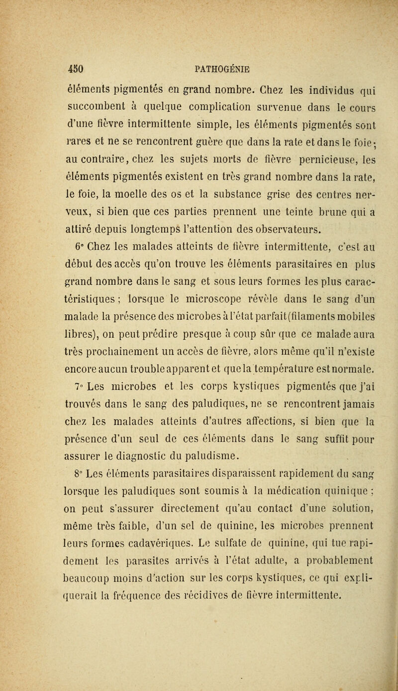 éléments pigmentés en grand nombre. Chez les individus qui succombent à quelque complication survenue dans le cours d'une fièvre intermittente simple, les éléments pigmentés sont rares et ne se rencontrent guère que dans la rate et dans le foie; au contraire, chez les sujets morts de fièvre pernicieuse, les éléments pigmentés existent en très grand nombre dans la rate, le foie, la moelle des os et la substance grise des centres ner- veux, si bien que ces parties prennent une teinte brune qui a attiré depuis longtemps l'attention des observateurs. 6° Chez les malades atteints de fièvre intermittente, c'est au début des accès qu'on trouve les éléments parasitaires en plus grand nombre dans le sang et sous leurs formes les plus carac- téristiques ; lorsque le microscope révèle dans le sang d'un malade la présence des microbes à l'état parfait(filaments mobiles libres), on peut prédire presque à coup sûr que ce malade aura très prochainement un accès de fièvre, alors même qu'il n'existe encore aucun trouble apparent et que la température est normale. 7° Les microbes et les corps kystiques pigmentés que j'ai trouvés dans le sang des paludiques, ne se rencontrent jamais chez les malades atteints d'autres affections, si bien que la présence d'un seul de ces éléments dans le sang suffit pour assurer le diagnostic du paludisme. 8 Les éléments parasitaires disparaissent rapidement du sang lorsque les paludiques sont soumis à la médication quinique ; on peut s'assurer directement qu'au contact d'une solution, même très faible, d'un sel de quinine, les microbes prennent leurs formes cadavériques. Le sulfate de quinine, qui tue rapi- dement les parasites arrivés à l'état adulte, a probablement beaucoup moins d'action sur les corps kystiques, ce qui expli- querait la fréquence des récidives de fièvre intermittente.