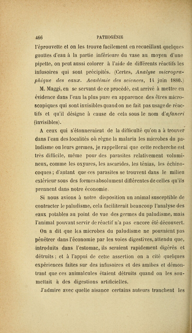 réprouvette et on les trouve facilement en recueillant quelques gouttes d'eau à la partie inférieure du vase au moyen d'une pipette, on peut aussi colorer à l'aide de différents réactifs les infusoires qui sont précipités. (Certes, Analyse microgra- phique des eaux. Académie des sciences, 14 juin 1880.) M. Maggi, en se servant de ce procédé, est arrivé à mettre en évidence dans l'eau la plus pure en apparence des êtres micro- scopiques qui sont invisibles quand on ne fait pas usage de réac- tifs et qu'il désigne à cause de cela sous le nom d'afaneri (invisibles). A ceux qui s'étonneraient de la difficulté qu'on a à trouver dans l'eau des localités où règne la malaria les microbes du pa- ludisme ou leurs germes, je rappellerai que celte recherche est très difficile, même pour des parasites relativement volumi- neux, comme les oxyures, les ascarides, les ténias, les échino- coques ; d'autant que ces parasites se trouvent dans le milieu extérieur sous des formes absolument différentes de celles qu'ils prennent dans notre économie. Si nous avions à notre disposition un animal susceptible de contracter le paludisme, cela faciliterait beaucoup l'analyse des eaux potables au point de vue des germes du paludisme, mais l'animal pouvant servir de réactif n'a pas encore été découvert. On a dit que les microbes du paludisme ne pouvaient pas pénétrer dans l'économie par les voies digestives, attendu que, introduits dans l'estomac, ils seraient rapidement digérés et détruits ; et à l'appui de cette assertion on a cité quelques expériences faites sur des infusoires et des amibes et démon- trant que ces animalcules étaient détruits quand on les sou- mettait à des digestions artificielles. J'admire avec quelle aisance certains auteurs tranchent les