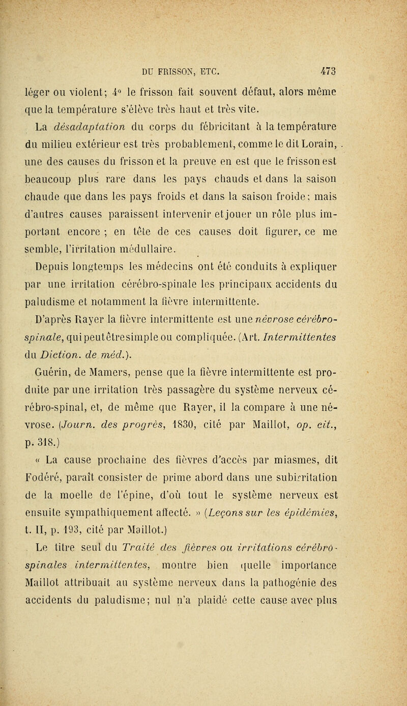 léger ou violent; A'^ le frisson fait souvent défaut, alors même que la température s'élève très haut et très vite. La désadaptation du corps du fébricitant à la température du milieu extérieur est très probablement, comme le dit Lorain, une des causes du frisson et la preuve en est que le frisson est beaucoup plus rare dans les pays chauds et dans la saison chaude que dans les pays froids et dans la saison froide; mais d'autres causes paraissent intervenir et jouer un rôle plus im- portant encore ; en tête de ces causes doit figurer, ce me semble, l'irritation médullaire. Depuis longtemps les médecins ont été conduits à expliquer par une irritation cérébro-spinale les principaux accidents du paludisme et notamment la fièvre intermittente. D'après Rayer la fièvre intermittente est wxiQ névrose cérébro- spinale, quipeutêtresimple ou compliquée. (Art. Intermittentes du Diction, de méd.). Guérin, de Mamers, pense que la fièvre intermittente est pro- duite par une irritation très passagère du système nerveux cé- rébro-spinal, et, de même que Rayer, il la compare à une né- vrose. (Journ. des progrès, 1830, cité par Maillot, op. cit., p. 318.) « La cause prochaine des fièvres d'accès par miasmes, dit Fodéré, paraît consister de prime abord dans une subirritation de la moelle de l'épine, d'oii tout le système nerveux est ensuite sympathiquement affecté. » [Leçons sur les épidémies, t. II, p. 193, cité par Maillot.) . Le titre seul du Traité des fièvres ou irritations cérébro- spinales intermittentes, montre bien ({uelle importance Maillot attribuait au système nerveux dans la pathogénie des accidents du paludisme; nul n'a plaidé cette cause avec plus
