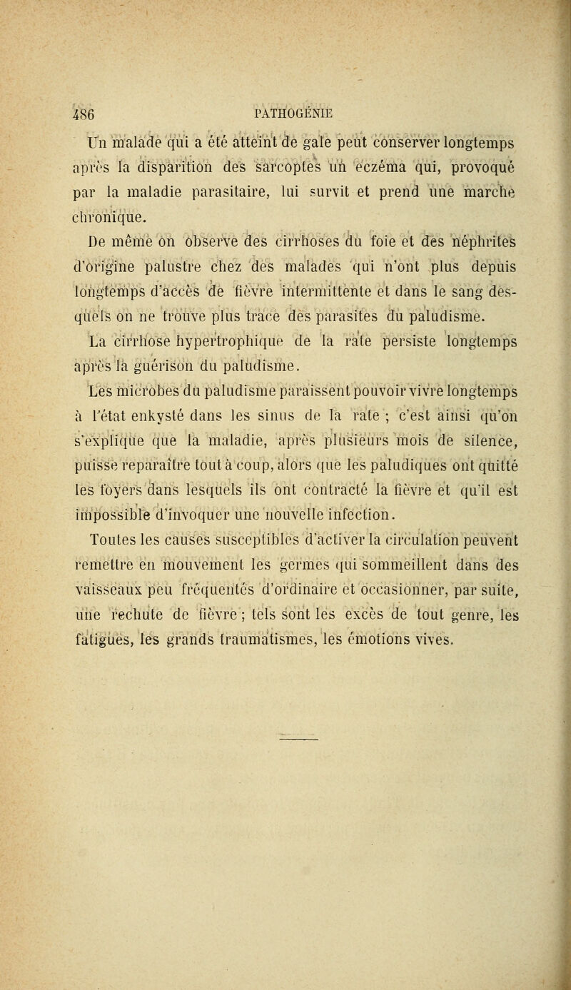 Un malade qui a été atteint àe gale peut conserver longtemps après la àispàrition des sarcoptes uù 'eczéma qui, provoqué par la maladie parasitaire, lui survit et prend une marche chronique. De même on ôl)serve des cirrhoses du foie et des néphrites d'ôrig'ine palustre chez des malades qui n'ont plus depuis longtemps d'accès de fièvre intermittente et dans le sang des- quels on ne trouve plus trace des parasites du paludisme. La cirrhose hyper'trophique de la rate persiste longtemps aprèslk giiérisdh du paludisme. l'es microbes du paludisme paraissent pouvoir vivre longtemps à rétat enkysté dans les sinus de la rate ; c'est ainsi qu'on s'explique que la maladie, après pUisîëù'rs mois de silence, puisse reparaître tout à coup, alors que les paludiques ont quitté les loyers (lans lesquels ils ont contracté la fièvre et qu'il est impossible d'invoquer une nouvelle infection. Toutes les causes susceptibles d'activer la circulation peuvent remettre en mouvement les germes qui sommeillent dans des vaisseaux peu fréquentés d'ordinaire et occasionner, par suite, uiie rechute de fièvre ; tels sont les excès de tout genre, les fatigiiës, les grands fraumatismes, les émotions vives.