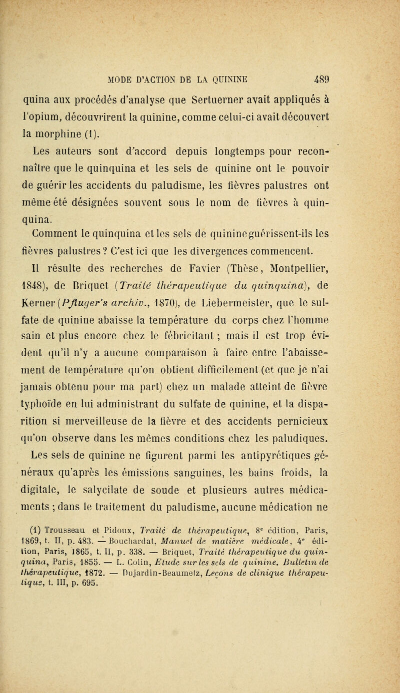 quina aux procédés d'analyse que Sertuerner avait appliqués à l'opium, découvrirent la quinine, comme celui-ci avait découvert la morphine (1). Les auteurs sont d'accord depuis longtemps pour recon- naître que le quinquina et les sels de quinine ont le pouvoir de guérir les accidents du paludisme, les fièvres palustres ont même été désignées souvent sous le nom de fièvres à quin- quina. Comment le quinquina elles sels de quinineguérissent-ils les fièvres palustres? C'est ici que les divergences commencent. Il résulte des recherches de Favier (Thèse, Montpellier, 1848), de Briquet [Traité thérapeutique du quinquina), de ^QvwQv [PJluger's arehiv., 1870), de Liebermeisler, que le sul- fate de quinine abaisse la température du corps chez l'homme sain et plus encore chez le fébricitant ; mais il est trop évi- dent qu'il n'y a aucune comparaison à faire entre l'abaisse- ment de température qu'on obtient difficilement (et que je n'ai jamais obtenu pour ma part) chez un malade atteint de fièvre typhoïde en lui administrant du sulfate de quinine, et la dispa- rition si merveilleuse de la fièvre et des accidents pernicieux qu'on observe dans les mêmes conditions chez les paludiques. Les sels de quinine ne figurent parmi les antipyrétiques gé- néraux qu'après les émissions sanguines, les bains froids, la digitale, le salycilate de soude et plusieurs autres médica- ments ; dans le traitement du paludisme, aucune médication ne (1) Trousseau et Pidoiix, Traité de thérapeutique^ 8^ éditiou, Paris, 1869, t. II, p. 483. — Bouchardal, Manuel de matière médicale, 4® édi- tion, Paris, 1865, t. II, p. 338. — Briquet, Traité thérapeutique du quin- quina^ Paris, 1855. — L. Colin, Etude surlessels de quinine. Bulletin de thérapeutique, 1872. — Du jardin-Beaumelz, Leçons de clinique thérapeu- tique, t. III, p. 695.