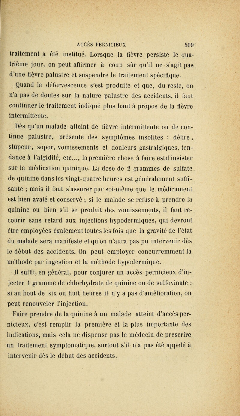 traitement a été institué. Lorsque la fièvre persiste le qua- trième jour, on peut affirmer à coup sûr qu'il ne s'agit pas d'une fièvre palustre et suspendre le traitement spécifique. Quand la défervescence s'est produite et que, du reste, on n'a pas de doutes sur la nature palustre des accidents, il faut continuer le traitement indiqué plus haut à propos de la fièvre intermittente. Dès qu'un malade atteint de fièvre intermittente ou de con- tinue palustre, présente des symptômes insolites : délire, stupeur, sopor, vomissements et douleurs gastralgiques, ten- dance à l'algidité, etc., la première chose à faire estd'insister sur la médication quinique. La dose de 2 grammes de sulfate de quinine dans les vingt-quatre heures est généralement suffi- sante ; mais il faut s'assurer par soi-même que le médicament est bien avalé et conservé ; si le malade se refuse à prendre la quinine ou bien s'il se produit des vomissements, il faut re- courir sans retard aux injections hypodermiques, qui devront être employées également toutes les fois que la gravité de l'état du malade sera manifeste et qu'on n'aura pas pu intervenir dès le début des accidents. On peut employer concurremment la méthode par ingestion et la méthode hypodermique. 11 suffit, en général, pour conjurer un accès pernicieux d'in- jecter 1 gramme de chlorhydrate de quinine ou de sulfovinate ; si au bout de six ou huit heures il n'y a pas d'amélioration, on peut renouveler l'injection. . Faire prendre de la quinine à un malade atteint d'accès per- nicieux, c'est remplir la première et la plus importante des indications, mais cela ne dispense pas le médecin de prescrire un traitement symptoraatique, surtout s'il n'a pas été appelé à intervenir dès le début des accidents.