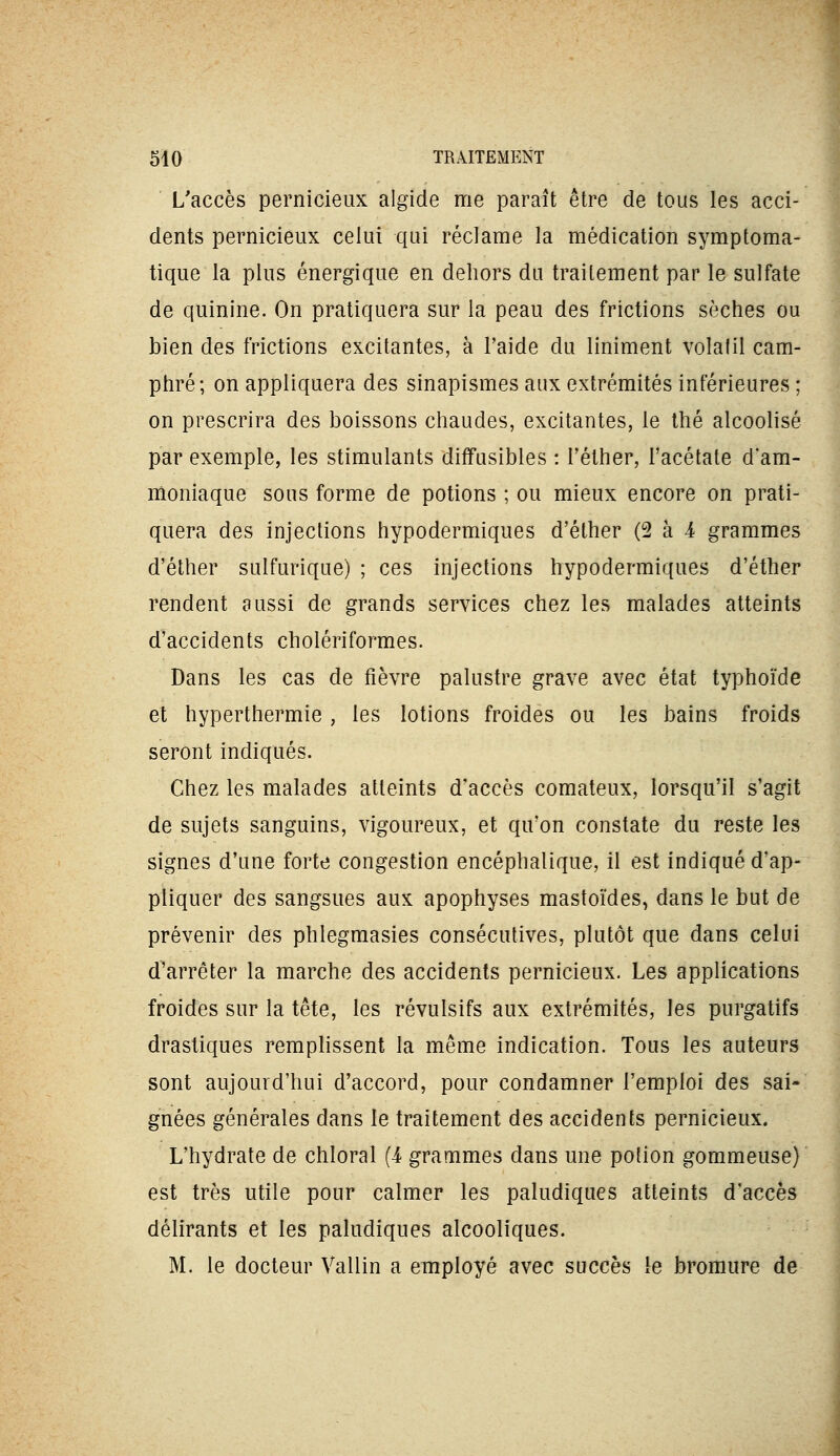 L'accès pernicieux algide me paraît être de tous les acci- dents pernicieux celui qui réclame la médication symptoma- tique la plus énergique en dehors du traitement par le sulfate de quinine. On pratiquera sur la peau des frictions sèches ou bien des frictions excitantes, à l'aide du Uniment volatil cam- phré; on appliquera des sinapismes aux extrémités inférieures ; on prescrira des boissons chaudes, excitantes, le thé alcoolisé par exemple, les stimulants diffusibles : Féther, l'acétate d'am- moniaque sous forme de potions ; ou mieux encore on prati- quera des injections hypodermiques d'éther (2 à i grammes d'éther sulfurique) ; ces injections hypodermiques d'éther rendent aussi de grands services chez les malades atteints d'accidents cholériformes. Dans les cas de fièvre palustre grave avec état typhoïde et hyperthermie , les lotions froides ou les bains froids seront indiqués. Chez les malades atteints d'accès comateux, lorsqu'il s'agit de sujets sanguins, vigoureux, et qu'on constate du reste les signes d'une forte congestion encéphalique, il est indiqué d'ap- pliquer des sangsues aux apophyses mastoïdes, dans le but de prévenir des phlegmasies consécutives, plutôt que dans celui d'arrêter la marche des accidents pernicieux. Les applications froides sur la tête, les révulsifs aux extrémités, les purgatifs drastiques remplissent la même indication. Tous les auteurs sont aujourd'hui d'accord, pour condamner l'emploi des sai- gnées générales dans le traitement des accidents pernicieux. L'hydrate de chloral (4 grammes dans une polion gommeuse) est très utile pour calmer les paludiques atteints d'accès délirants et les paludiques alcooliques. M. le docteur Vallin a employé avec succès le bromure de