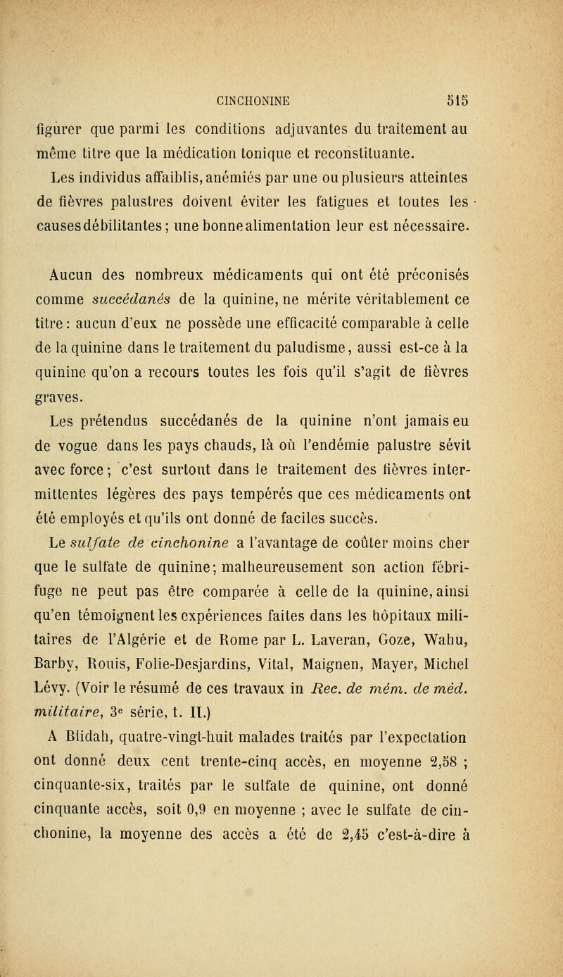 figurer que parmi les conditions adjuvantes du traitement au même titre que la médication tonique et reconstituante. Les individus affaiblis, anémiés par une ou plusieurs atteintes de fièvres palustres doivent éviter les fatigues et toutes les causes débilitantes; une bonne alimentation leur est nécessaire. Aucun des nombreux médicaments qui ont été préconisés comme succédanés de la quinine, ne mérite véritablement ce titre : aucun d'eux ne possède une efficacité comparable à celle de la quinine dans le traitement du paludisme, aussi est-ce à la quinine qu'on a recours toutes les fois qu'il s'agit de fièvres graves. Les prétendus succédanés de la quinine n'ont jamais eu de vogue dans les pays chauds, là où l'endémie palustre sévit avec force; c'est surtout dans le traitement des fièvres inter- mittentes légères des pays tempérés que ces médicaments ont été employés et qu'ils ont donné de faciles succès. Le sulfate de cinchonine a l'avantage de coûter moins cher que le sulfate de quinine ; malheureusement son action fébri- fuge ne peut pas être comparée à celle de la quinine, ainsi qu'en témoignent les expériences faites dans les hôpitaux mili- taires de l'Algérie et de Rome par L. Laveran, Goze, Wahu, Barby, Rouis, Folie-Desjardins, Vital, Maignen, Mayer, Michel Lévy. (Voir le résumé de ces travaux in Rec. de mém. de méd. militaire, 3^ série, t. IL) A Biidah, quatre-vingt-huit malades traités par l'expectation ont donné deux cent trente-cinq accès, en moyenne 2,58 ; cinquante-six, traités par le sulfate de quinine, ont donné cinquante accès, soit 0,9 en moyenne ; avec le sulfate de cin- chonine, la moyenne des accès a été de 2,45 c'est-à-dire à