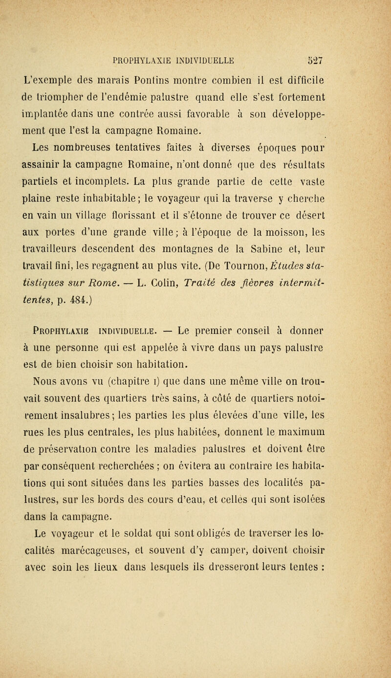 L'exemple des marais Pontins montre combien il est difficile de triompher de l'endémie palustre quand elle s'est fortement implantée dans une contrée aussi favorable à son développe- ment que l'est la campagne Romaine. Les nombreuses tentatives faites à diverses époques pour assainir la campagne Romaine, n'ont donné que des résultats partiels et incomplets. La plus grande partie de cette vaste plaine reste inhabitable ; le voyageur qui la traverse y cherche en vain un village florissant et il s'étonne de trouver ce désert aux portes d'une grande ville ; à l'époque de la moisson, les travailleurs descendent des montagnes de la Sabine et, leur travail fini, les regagnent au plus vite. (De Tournon, É^wc^es s^a- tistiques sur Rome. — L. Colin, Traité des fièvres intermit- tentes, p. 484.) Prophylaxie individuelle. — Le premier conseil à donner à une personne qui est appelée à vivre daus un pays palustre est de bien choisir son habitation. Nous avons vu (chapitre i) que dans une même ville on trou- vait souvent des quartiers très sains, à côté de quartiers notoi- rement insalubres ; les parties les plus élevées d'une ville, les rues les plus centrales, les plus habitées, donnent le maximum de préservation contre les maladies palustres et doivent êlre par conséquent recherchées ; on évitera au contraire les habita- tions qui sont situées dans les parties basses des localités pa- histres, sur les bords des cours d'eau, et celles qui sont isolées dans la campagne. Le voyageur et le soldat qui sont obligés de traverser les lo- calités marécageuses, et souvent d'y camper, doivent choisir avec soin les lieux dans lesquels ils dresseront leurs tentes :