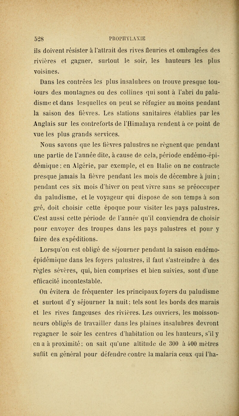 ils doivent résister à l'attrait des rives fleuries et ombragées des rivières et gagner, surtout le soir, les hauteurs les plus voisines. Dans les contrées les plus insalubres on trouve presque tou- iours des montagnes ou des collines qui sont à l'abri du palu- disme et dans lesquelles on peut se réfugier au moins pendant la saison des fièvres. Les stations sanitaires établies par les Anglais sur les contreforts de l'Himalaya rendent à ce point de vue les plus grands services. Nous savons que les fièvres palustres ne régnent que pendant une partie de l'année dite, à cause de cela, période endémo-épi- démique; en Algérie, par exemple, et en Italie on ne contracte presque jamais la fièvre pendant les mois de décembre à juin ; pendant ces six mois d'hiver on peut vivre sans se préoccuper du paludisme, et le voyageur qui dispose de son temps à son grè, doit choisir cette époque pour visiter les pays palustres. C'est aussi cette période de l'année qu'il conviendra de choisir pour envoyer des troupes dans les pays palustres et pour y faire des expéditions. Lorsqu'on est obligé de séjourner pendant la saison endémo- épidémique dans les foyers palustres, il faut s'astreindre à des règles sévères, qui, bien comprises et bien suivies, sont d'une efficacité incontestable. On évitera de fréquenter les principaux foyers du paludisme et surtout d'y séjourner la nuit; tels sont les bords des marais et les rives fangeuses des rivières. Les ouvriers, les moisson- neurs obligés de travailler dans les plaines insalubres devront regagner le soir les centres d'habitation ou les hauteurs, s'il y en a à proximité; on sait qu'une altitude de 300 à 400 mètres suffit en général pour défendre contre la malaria ceux qui l'ha-