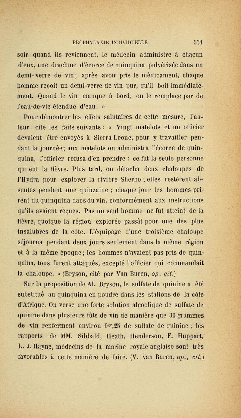 soir quand ils reviennent, le médecin administre à chacun d'eux, une drachme d'écorce de quinquina pulvérisée dans un demi-verre de vin; après avoir pris le médicament, chaque homme reçoit un demi-verre de vin pur, qu'il boit immédiate- ment. Quand le vin manque à bord, on le remplace par de l'eau-de-vie étendue d'eau. » Pour démontrer les effets salutaires de cette mesure, Fau- teur cite les faits suivants : « Vingt matelots et un officier devaient être envoyés à Sierra-Leone, pour y travailler pen- dant la journée; aux matelots on administra l'écorce de quin- quina, Tofticier refusa d'en prendre : ce fut la seule personne qui eut la fièvre. Plus tard, on détacha deux chaloupes de l'Hydra pour explorer la rivière Sherbo ; elles restèrent ab- sentes pendant une quinzaine ; chaque jour les hommes pri- rent du quinquina dans du vin, conformément aux instructions qu'ils avaient reçues. Pas un seul homme ne fut atteint de la fièvre, quoique la région explorée passât pour une des plus insalubres de la côte. L'équipage d'une troisième chaloupe séjourna pendant deux jours seulement dans la même région et à la même époque ; les hommes n'avaient pas pris de quin- quina, tous furent attaqués, excepté l'officier qui commandait la chaloupe. » (Bryson, cité par Van Buren, op. cit.) Sur la propositioude Al. Bryson, le sulfate de quinine a été substitué au quinquina en poudre dans les stations de la côte d'Afrique. On verse une forte solution alcoolique de sulfate de quinine dans plusieurs fûts de vin de manière que 30 grammes de vin renferment environ O^^SS de sulfate de quinine ; les rapports de MM. Sibbald, Heath, Henderson, F. Huppart; L. J. Hayne, médecins de la marine royale anglaise sont très favorables à cette manière de faire. (V. van Buren, op.^ cit.)