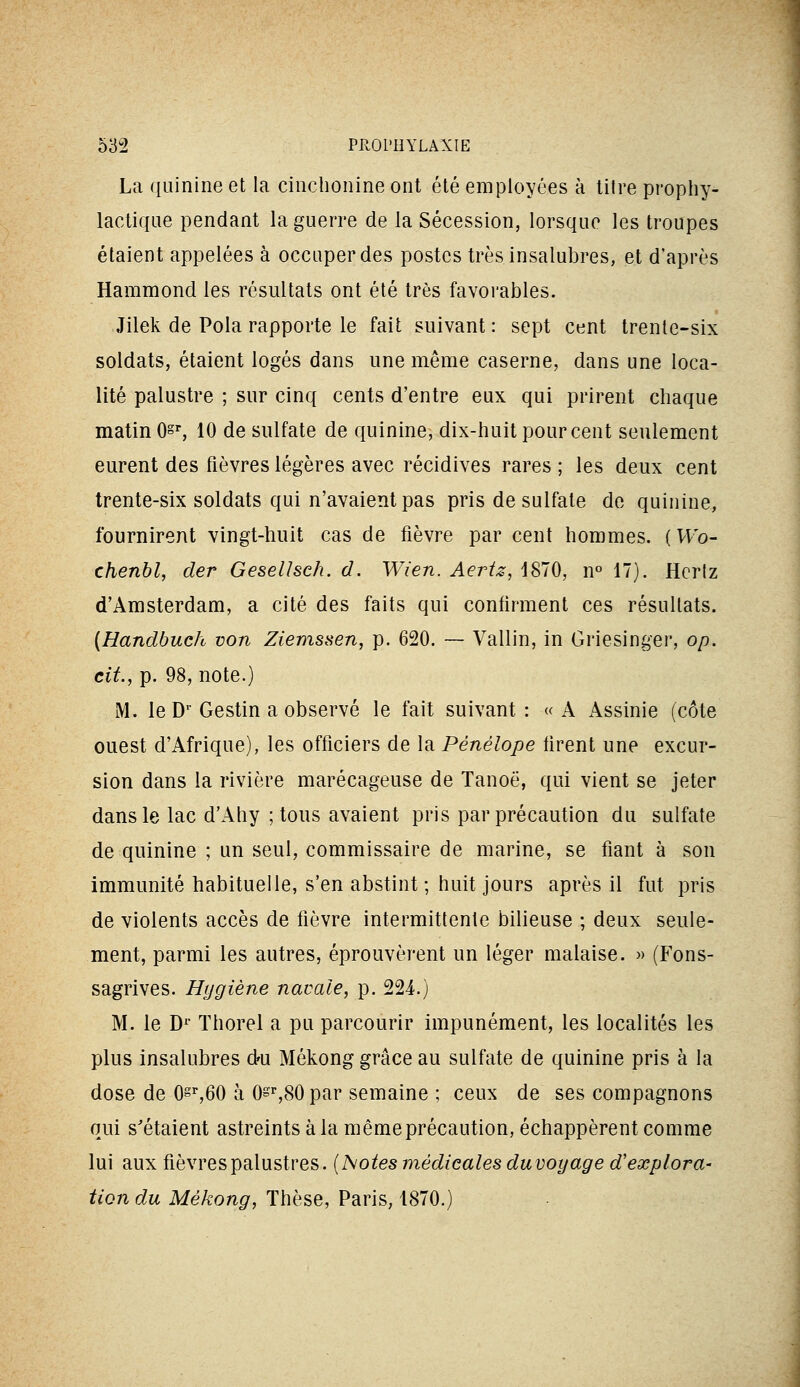 La quinine et la cinclionine ont été employées à titre prophy- lactique pendant la guerre de la Sécession, lorsque les troupes étaient appelées à occuper des postes très insalubres, et d'après Hammond les résultats ont été très favorables. Jilek de Pola rapporte le fait suivant: sept cent trente-six soldats, étaient logés dans une même caserne, dans une loca- lité palustre ; sur cinq cents d'entre eux qui prirent chaque matin Os», 10 de sulfate de quinine, dix-huit pour cent seulement eurent des fièvres légères avec récidives rares ; les deux cent trente-six soldats qui n'avaient pas pris de sulfate de quinine, fournirent vingt-huit cas de fièvre par cent hommes. ( Wo- chenbl, der Gesellsch. d. Wien. Aertz, 1870, n 17). Hcriz d'Amsterdam, a cité des faits qui confirment ces résultats. {Handbuch von Ziemssen, p. 620. — Vallin, in Griesingei', op. cit., p. 98, note.) M. le D' Gestin a observé le fait suivant: «A Assinie (côte ouest d'Afrique), les officiers de la Pénélope firent une excur- sion dans la rivière marécageuse de Tanoë, qui vient se jeter dans le lac d'Ahy ; tous avaient pris par précaution du sulfate de quinine ; un seul, commissaire de marine, se fiant à son immunité habituelle, s'en abstint ; huit jours après il fut pris de violents accès de fièvre intermittente bilieuse ; deux seule- ment, parmi les autres, éprouvèrent un léger malaise. » (Fons- sagrives. Hygiène navale, p. 224.) M. le D^' ïhorel a pu parcourir impunément, les localités les plus insalubres du Mékong grâce au sulfate de quinine pris à la dose de Osï',60 à O^^SO par semaine ; ceux de ses compagnons qui s'étaient astreints à la même précaution, échappèrent comme lui aux fièvres palustres. {Isoles médicales duvoyâge d'explora- tion du Mékong, Thèse, Paris, 1870.)