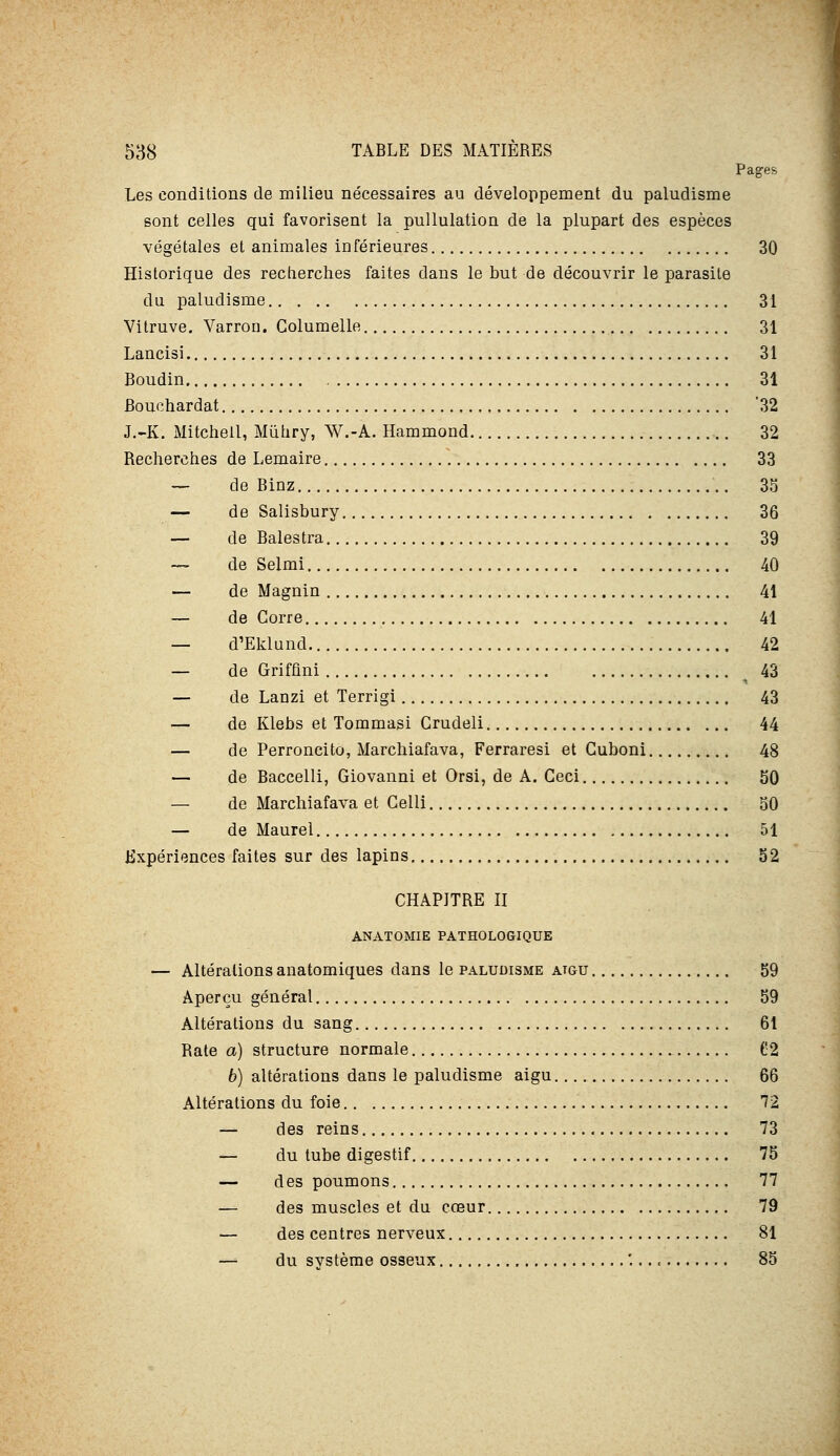 Pag-es Les conditions de milieu nécessaires au développement du paludisme sont celles qui favorisent la pullulation de la plupart des espèces végétales et animales inférieures 30 Historique des recherches faites dans le but de découvrir le parasite du paludisme 31 Vitruve, Varron. Golumelle 31 Lancisi 31 Boudin 31 Bouchardat '32 J.-K. Mitchell, Mûhry, W.-A. Hammond 32 Recherches de Lemaire 33 — de Binz 35 — de Salisbury 36 — de Balestra 39 — de Selmi 40 — de Magnin 41 — de Corre 41 — d'Eklund 42 — de Grifûni 43 — de Lanzi et Terrigi 43 — de Klebs et Tommasi Crudeli 44 — de Perroncito, Marchiafava, Ferraresi et Guboni 48 — de Baccelli, Giovanni et Orsi, de A. Ceci 50 — de Marchiafava et Gelli 50 — de Maurel 51 expériences faites sur des lapins 52 CHAPITRE II ANATOMIE PATHOLOGIQUE — Altérations anatomiques dans le paludisme atgu 59 Aperçu général 59 Altérations du sang 61 Rate a) structure normale (Î2 6) altérations dans le paludisme aigu 66 Altérations du foie 72 — des reins 73 — du tube digestif 75 — des poumons 77 — des muscles et du cœur 79 — des centres nerveux 81 — du système osseux '... < 85