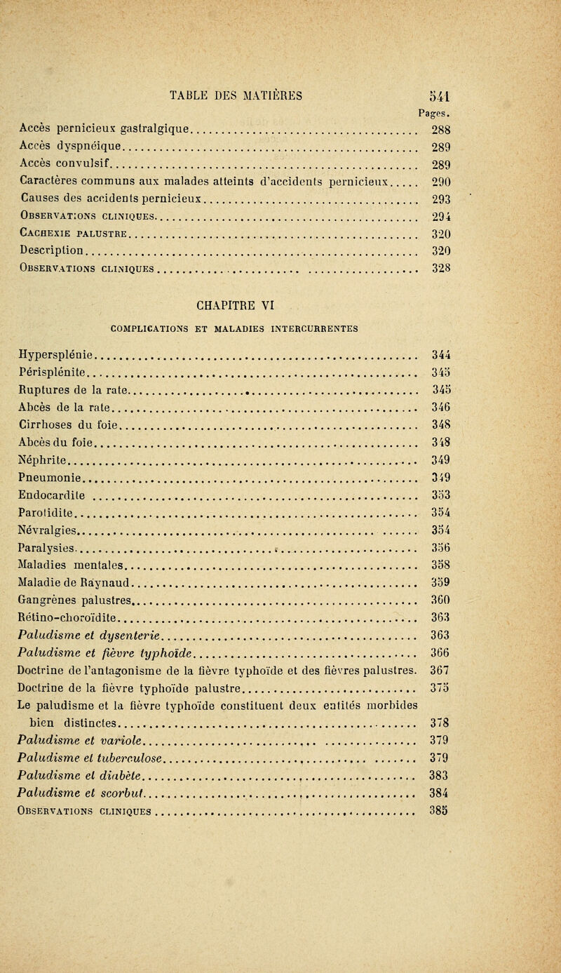 Pages. Accès pernicieux gastralgique 288 Accès dyspnéique 289 Accès convulsif 289 Caractères communs aux malades atteints d'accidents pernicieux 290 Causes des accidents pernicieux 293 Observations cliniques 294 Cachexie palustre 320 Description 320 Observations cliniques 328 CHAPITRE VI complications et maladies intercurrentes Hypersplénie 344 Périsplénite 34o Ruptures de la rate 345 Abcès de la rate 346 Cirrhoses du foie 348 Abcès du foie 348 Néphrite 349 Pneumonie 349 Endocardite 3o3 Parotidite 354 Névralgies 354 Paralysies 356 Maladies mentales 358 Maladie de Ràynaud 359 Gangrènes palustres 360 Rétino-choroïdite 363 Paludisme et dysenterie 363 Paludisme et fièvre typhoïde 366 Doctrine de l'antagonisme de la fièvre typhoïde et des fièvres palustres. 367 Doctrine de la fièvre typhoïde palustre 375 Le paludisme et la fièvre typhoïde constituent deux entités morbides bien distinctes 378 Paludisme et variole 379 Paludisme et tuberculose 379 Paludisme et diabète 383 Paludisme et scorbut , 384 Observations cliniques 385