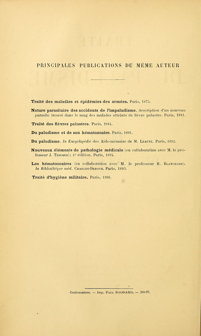 PRINCIPALES PUBLICATIONS DU MEME AUTEUR Traité des maladies et épidémies des armées. Paris, 1875. Nature parasitaire des accidents de l'impaludisme, description d'un nouveau parasite trouvé dans le sang des malades atteints de fièvre palustre. Paris, 1881. Traité des fièvres palustres. Paris, 1884. Du paludisme et de son hématozoaire. Paris, 1891. Du paludisme. Jn Encyclopédie des Aide-mémoire de M. Léauté. Paris, 1892. Nouveaux éléments de pathologie médicale (en collaboration avec M. le pro- fesseur J. Teissier); 40 édition. Paris, 1894. Les hématozoaires (en collaboration avec M. le professeur R. Blanciiakd), In Bibliollièque méd. Charcot-Debove. Paris, 1895. Traité d'hygiène militaire. Paris, 1896. Coulommiers. — Imp. Paul BHODARD. — 380-97,