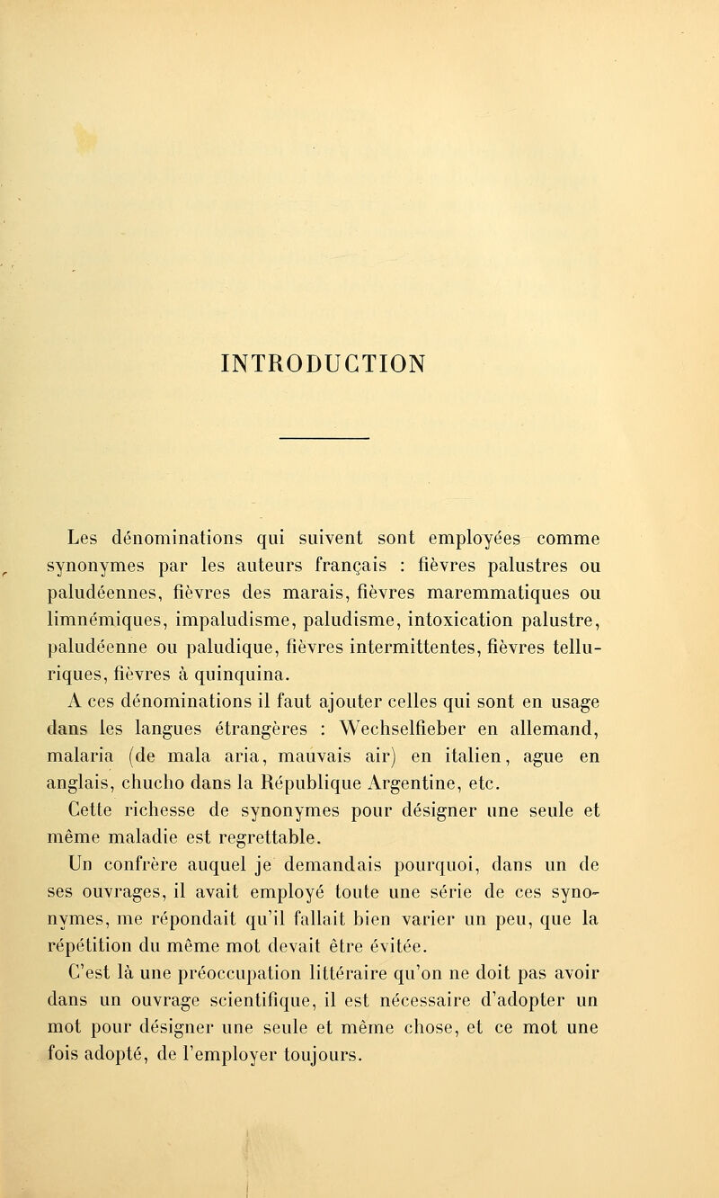 INTRODUCTION Les dénominations qui suivent sont employées comme synonymes par les auteurs français : fièvres palustres ou paludéennes, fièvres des marais, fièvres maremmatiques ou limnémiques, impaludisme, paludisme, intoxication palustre, paludéenne ou paludique, fièvres intermittentes, fièvres tellu- riques, fièvres à quinquina. A ces dénominations il faut ajouter celles qui sont en usage dans les langues étrangères : Wechselfieber en allemand, malaria (de mala aria, mauvais air) en italien, ague en anglais, chucho dans la République Argentine, etc. Cette richesse de synonymes pour désigner une seule et même maladie est regrettable. Un confrère auquel je demandais pourquoi, dans un de ses ouvrages, il avait employé toute une série de ces syno- nymes, me répondait qu'il fallait bien varier un peu, que la répétition du même mot devait être évitée. C'est là une préoccupation littéraire qu'on ne doit pas avoir dans un ouvrage scientifique, il est nécessaire d'adopter un mot pour désigner une seule et même chose, et ce mot une fois adopté, de l'employer toujours.