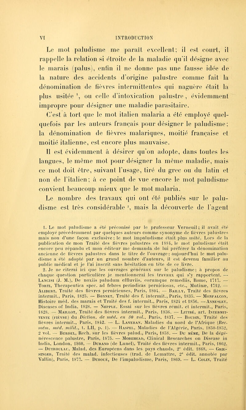 Le mot paludisme me paraît excellent; il est court, il rappelle la relation si étroite de la maladie qu'il désigne avec le marais (palus), enfin il ne donne pas une fausse idée de la nature des accidents d'origine palustre comme fait la dénomination de fièvres intermittentes qui naguère était la plus usitée \ ou celle d'intoxication ])alustre , évidemment impropre pour désigner une maladie parasitaire. C'est à tort que le mot italien malaria a été employé quel- quefois par les auteurs français pour désigner le paludisme; la dénomination de fièvres malariques, moitié française et moitié italienne, est encore plus mauvaise. Il est évidemment à désirer qu'on adopte, dans toutes les langues, le môme mot pour désigner la même maladie, mais ce mot doit être, suivant l'usage, tiré du grec ou du latin et non de l'italien ; à ce point de vue encore le mot paludisme convient beaucoup mieux que le mot malaria. Le nombre des travaux qui ont été publiés sur le palu- disme est très considérable -, mais la découverte de l'agent 1. Le mot paludisme a été préconisé par le professeur Verneuil ; il avait été employé précédemment par quelques auteurs comme synonyme de fièvres palustres mais non d'une façon exclusive ; le mot impaludisme était plus usité. Lors de la publication de mon Traité des fièvres palustres en 1S84, le mot paludisme était encore peu répandu et mon éditeur me demanda de lui préférer la dénomination ancienne de fièvres palustres dans le titre de l'ouvrage; aujourd'hui le mot palu- disme a été adopté par un ^rand nombre d'auteurs, il est devenu familier au public médical et je l'ai inscrit sans hésitation en tête de ce livre. 2. Je ne citerai ici que les ouvrages généraux sur le paludisme; à propos de chaque question particulièi'e je mentionnerai les travaux qui s'y rapportent. — Lancisi (J. m.), De noxiis paludum eflluviis, eorumque remediis, Rome, 1717. — ToRTi, Therapeutica spec. ad febres periodicas perniciosas, etc., Mutinae, 1712. — Alibert, Ti'aité des fièvres pernicieuses, Paris, 1804. — Bah^ly, Traité des fièvres intermit., Paris, 1823. — Bonnet, Traité des f. intermit., Paris, 183o. — Monfalcon, Histoire méd. des marais et Traité des f. intermit., Paris, 1824 et 1856. —Annesley, Diseases of India, 1828. — Nepple, Essai sur les fièvres remit, et intermit., Paris, 1828. — Maillot, Traité des fièvres intermit., Paris, 1836. — Lri'TRÉ, art. iNTERMn- TENïE (fièvre) du Dictioii. de méd. en 30 vol., Paris, 1837. — Boudin, Traité des fièvres intermit., Paris, 1842. — L. Laveran, Maladies du nord de l'Afrique [Bec. mém. méd. milit., t. LU, p. 1). — Haspel, Maladies de l'Algérie, Paris, 185U-18o2, 2 vol. — BuRDEL, Rech. sur les fièvres palud., Paris, 1838. — Do miîme. De la dégé- nérescence palustre, Paris, 1873. — Morehead, Clinical Researches on Disease in India, London, 1860. — Durand (de Lunel), Traité des fièvres intermit., Paris, 1862. — DuTROULAu, Malad. des Européens dans les pays chauds, 2° édit. 1868. — Grie- singer, Traité des malad. infectieuses (trad. de Lemattre, 2* édit. annotée par Vallin), Paris, 1877. — Duboué, De l'impaludisme, Paris, 1869. — L. Colin, Traité