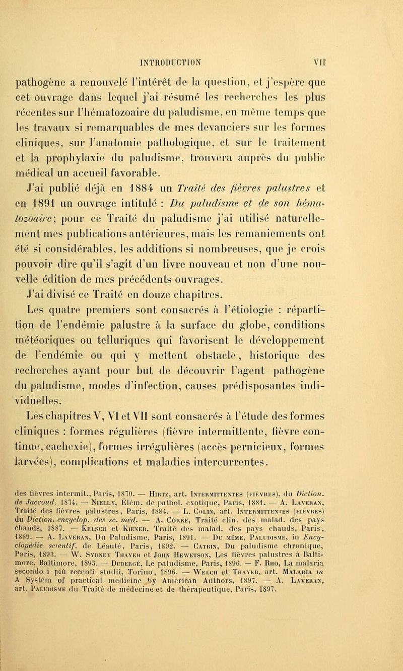 pathogène a renouvelé l'intérêt de la question, et j'espère que cet ouvrage dans lequel j'ai résumé les recherches les plus récentes sur l'hématozoaire du paludisme, en même temps que les travaux si remarquables de mes devanciers sur les formes cliniques, sur l'anatomie pathologique, et sur le traitement et la prophylaxie du paludisme, trouvera auprès du public médical un accueil favorable. J'ai publié déjà en 1884 un Traité des fièvres palustres et en 1891 un ouvrage intitulé : Du paludisme et de son héma- tozoaire'^ pour ce Traité du paludisme j'ai utilisé naturelle- ment mes publications antérieures, mais les remaniements ont été si considérables, les additions si nombreuses, que je crois pouvoir dire qu'il s'agit d'un livre nouveau et non d'une nou- velle édition de mes précédents ouvrages. J'ai divisé ce Traité en douze chapitres. Les quatre premiers sont consacrés <à l'étiologie : réparti- tion de l'endémie palustre à la surface du globe, conditions météoriques ou telluriques qui favorisent le développement de l'endémie ou qui y mettent obstacle, historique des recherches ayant pour but de découvrir l'agent pathogène du paludisme, modes d'infection, causes prédisposantes indi- viduelles. Les chapitres V, VI et VII sont consacrés à l'étude des formes cliniques : formes régulières (fièvre intermittente, fièvre con- tinue, cachexie), formes irrégulières (accès pernicieux, formes larvées), complications et maladies intercurrentes. des fièvres intermil., Paris, 18T0. — Hirtz, art. Imermittentes (fikvhes), du DicHon, de Jaccoud. 18T4. — Nielly, Élém. de pathol. exotique, Paris, 1881. — A. Lavehan, Traité des fièvres palustres, Paris, 1884. — L. Colin, art. IxTERMrnENiES (fièvres) du Diction, encyclop. des se. méd. — A. Corre, Traité clin, des malad. des pays- chauds, 1887. — Kelscii et Kie.xer, Traité des malad. des pays chauds, Paris, 1889. — A. Laveran, Du Paludisme, Paris, 1891. — Du même, Paludisme, in Ency- clopédie scienlif. de Léauté, Paris, 1892. — Catrin, Du paludisme chronique, Paris, 1893. — W. Sydney Tiiayeh et John Hewetsox, Les fièvres palustres à Balti- more, Baltimore, 1893. — Dubergé, Le paludisme, Paris, 1896. — F. Rno, La malaria secondo i più recenti studii, Torino, 1896. —\Velcii et Thayer, art. Malaria in A System of practical medicine by American Authors, 1897. — A. Laveran,. art. Paludisme du Traité de médecine et de thérapeutique, Paris, 1897.