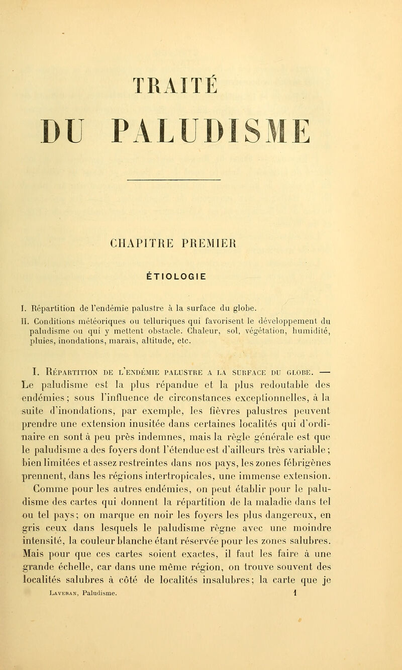 TRAITÉ DU PALD CHAPITRE PREMIER ETIOLOGIE I. Répartition de l'endémie palustre à la surface du globe. II. Conditions météoriques ou telluriques qui favorisent le développement du paludisme ou qui y mettent obstacle. Chaleur, sol, végétation, humidité, pluies, inondations, marais, altitude, etc. I. Répartition de l'endémie palustre a la surface du globe. — Le paludisme est la plus répandue et la plus redoutable des endémies ; sous l'influence de circonstances exceptionnelles, à la suite d'inondations, par exemple, les fièvres palustres peuvent prendre une extension inusitée dans certaines localités qui d'ordi- naire en sont à peu près indemnes, mais la règle générale est que le paludisme a des foyers dont l'étendue est d'ailleurs très variable ; bien limitées et assez restreintes dans nos pays, les zones fébrigènes prennent, dans les régions intertropicales, une immense extension. Comme pour les autres endémies, on peut établir pour le palu- disme des cartes qui donnent la répartition de la maladie dans tel ou tel pays ; on marque en noir les foyers les plus dangereux, en gris ceux dans lesquels le paludisme règne avec une moindre intensité, la couleur blanche étant réservée pour les zones salubres. Mais pour que ces cartes soient exactes, il faut les faire à une grande échelle, car dans une même région, on trouve souvent des localités salubres à côté de localités insalubres; la carte que je Laveban, Paludisme.