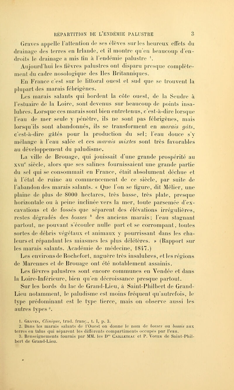 Graves appelle rattention de ses élèves sur les heureux effets du drainage des terres en Irlande, et il montre qu'en beaucoup d'en- droits le drainag-e a mis fin à l'endémie palustre \ Aujourd'hui les fièvres palustres ont disparu presque complète- ment du cadre nosologique des Iles Britanniques. En France c'est sur le littoral ouest et sud que se trouvent la plupart des marais fébrigènes. Les marais salants qui bordent La côte ouest, de la Seudre à l'estuaire de la Loire, sont devenus sur beaucoup de points insa- lubres. Lorsque ces marais sont bien entretenus, c'est-à-dire lorsque l'eau de mer seule y pénètre, ils ne sont pas fébrigènes, mais lorsqu'ils sont abandonnés, ils se transforment en marais gâts, c'est-à-dire gâtés pour la production du sel; l'eau douce s'y mélange à Feau salée et ces marais mixtes sont très favorables au développement du paludisme. La ville de Brouage, qui jouissait d'une grande prospérité au xvn siècle, alors que ses salines fournissaient une grande partie du sel qui se consommait en France, était absolument déchue et à l'état de ruine au commencement de ce siècle, par suite de l'abandon des marais salants. « Que l'on se figure, dit Mêlier, une plaine de plus de 8000 hectares, très basse, très plate, presque horizontale ou à peine inclinée vers la mer, toute parsemée d'ex- cavations et de fossés que séparent des élévations irrégulières, restes dégradés des bosses ^ des anciens marais ; l'eau stagnant partout, ne pouvant s'écouler nulle part et se corrompant, toutes sortes de débris végétaux et animaux y pourrissant dans les cha- leurs et répandant les miasmes les plus délétères. » (Rapport sur les marais salants. Académie de médecine, 1847.) Les environs de Rochefort, naguère très insalubres, et les régions de Marennes et de Brouage ont été notablement assainis. Les fièvres palustres sont encore communes en Vendée et dans la Loire-Inférieure, bien qu'en décroissance presque partout. Sur les bords du lac de Grand-Lieu, à Saint-Philbert de Grand- Lieu notamment, le paludisme est moins fréquent qu'autrefois, le type prédominant est le type tierce, mais on observe aussi les autres types ^ 1. Graves, Clinique, trad. franc;., t. I, p. 3. 2. Dans les marais salants de l'Ouest on donne le nom de bosses ou bossis aux terres en talus qui séparent les différents compartiments occupés par l'eau. 3. Renseignements fournis par MM. les D' Gailleteau et P. Voyer de Saint-Phil- bert de Grand-Lieu.