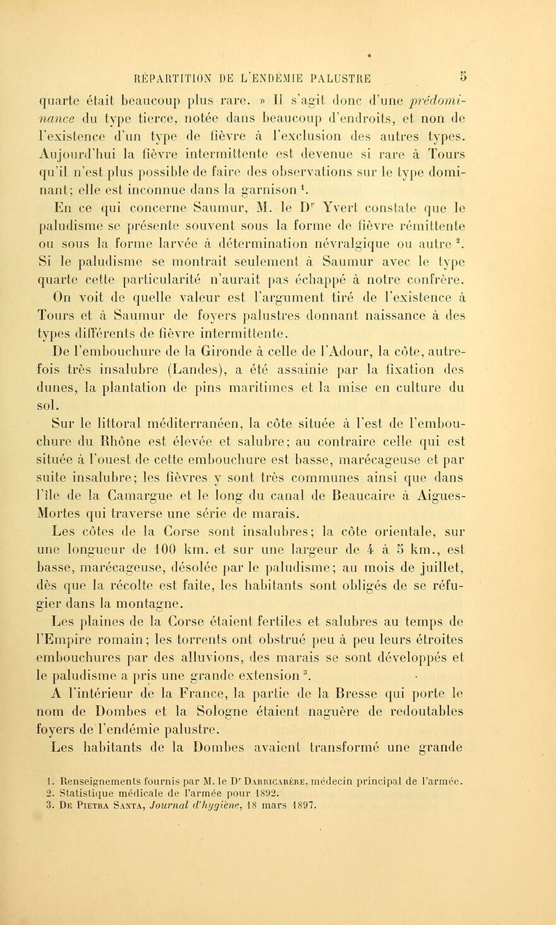 quarte était beaucoup plus rare. » Il s'agit donc d'une jirédomi- nance du type tierce, notée dans beaucoup d'endroits, et non de l'existence d'un type de fièvre à l'exclusion des autres types. Aujourd'hui la fièvre intermittente est devenue si rare à Tours qu'il n'est plus possible de faire des observations sur le type domi- nant; elle est inconnue dans la garnison ^ En ce qui concerne Saumur, M. le D'' Yvert constate que le paludisme se présente souvent sous la forme de fièvre rémittente ou sous la forme larvée à détermination névralgique ou autre ^ Si le paludisme se montrait seulement à Saumur avec le type quarte cette particularité n'aurait pas échappé à notre confrère. On voit de quelle valeur est l'argument tiré de l'existence à Tours et à Saumur de foyers palustres donnant naissance à des types différents de fièvre intermittente. De l'embouchure de la Gironde à celle de l'Adour, la côte, autre- fois très insalubre (Landes), a été assainie par la fixation des dunes, la plantation de pins maritimes et la mise en culture du sol. Sur le littoral méditerranéen, la côte située à l'est de l'embou- chure du Rhône est élevée et salubre; au contraire celle qui est située à l'ouest de cette embouchure est basse, marécag^euse et par suite insalubre; les fièvres y sont très communes ainsi que dans l'île de la Gamarg-ue et le long- du canal de Beaucaire à Aigues- Mortes qui traverse une série de marais. Les côtes de la Gorse sont insalubres; la côte orientale, sur une longueur de 100 km. et sur une larg'eur de 4 à 5 km., est basse, marécag'euse, désolée parle paludisme; au mois de juillet, dès que la récolte est faite, les habitants sont obligés de se réfu- gier dans la montagne. Les plaines de la Gorse étaient fertiles et salubres au temps de l'Empire romain; les torrents ont obstrué peu à peu leurs étroites embouchures par des alluvions, des marais se sont développés et le paludisme a pris une grande extension ^. A l'intérieur de la France, la partie de la Bresse qui porte le nom de Bombes et la Sologne étaient naguère de redoutables foyers de l'endémie palustre. Les habitants de la Bombes avaient transformé une grande 1. Renseignements fournis par M. le D'Darrigarère, médecin principal de l'armée. 2. Statistique médicale de l'armée pour 1892. 3. De Pietra Saxta, Journal d'hygiène, 18 mars 1897.