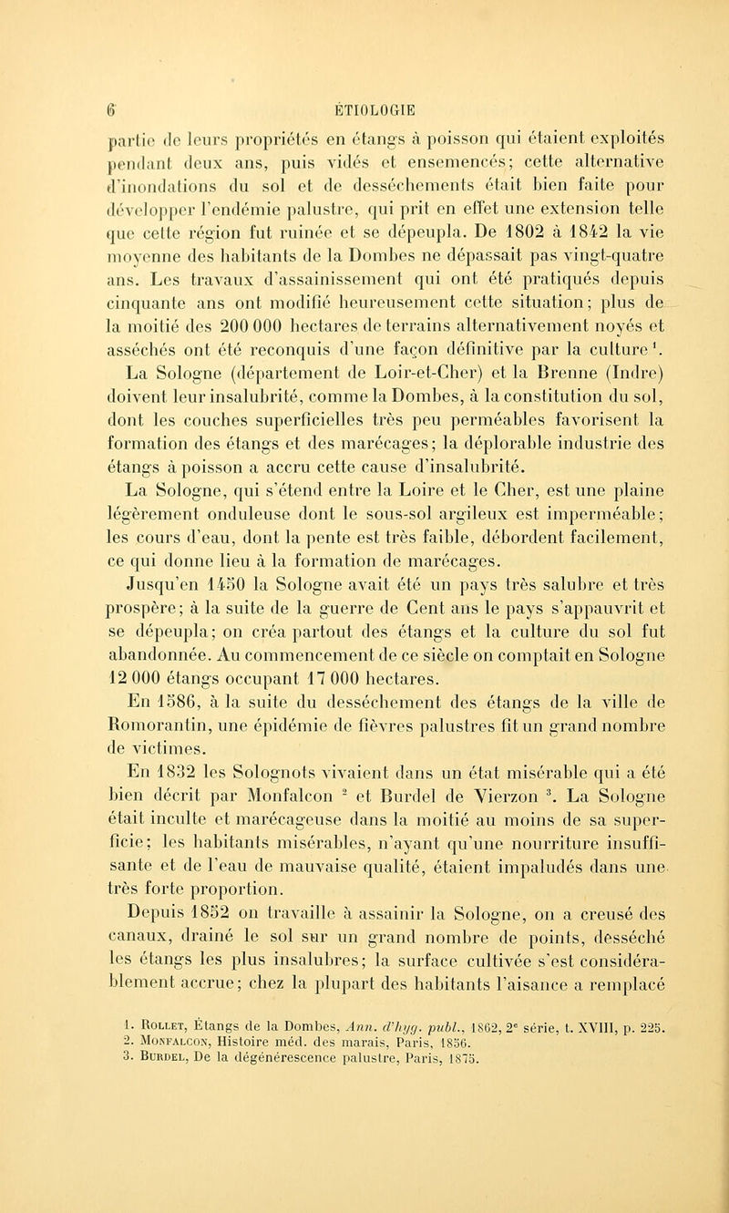 partie (le leurs propriétés en étangs à poisson qui étaient exploités pendant deux ans, puis vidés et ensemencés; cette alternative d'inondations du sol et de dessèchements était bien faite pour développer l'endémie palustre, qui prit en effet une extension telle que cette région fut ruinée et se dépeupla. De 1802 à 1842 la vie moyenne des habitants de la Bombes ne dépassait pas vingt-quatre ans. Les travaux d'assainissement qui ont été pratiqués depuis cinquante ans ont modifié heureusement cette situation; plus de la moitié des 200 000 hectares de terrains alternativement noyés et asséchés ont été reconquis d'une façon définitive par la culture'. La Sologne (département de Loir-et-Cher) et la Brenne (Indre) doivent leur insalubrité, comme la Bombes, à la constitution du sol, dont les couches superficielles très peu perméables favorisent la formation des étangs et des marécages; la déplorable industrie des étangs à poisson a accru cette cause d'insalubrité. La Sologne, qui s'étend entre la Loire et le Cher, est une plaine légèrement onduleuse dont le sous-sol argileux est imperméable; les cours d'eau, dont la pente est très faible, débordent facilement, ce qui donne lieu à la formation de marécages. Jusqu'en 1450 la Sologne avait été un pays très salubre et très prospère; à la suite de la guerre de Cent ans le pays s'appauvrit et se dépeupla; on créa partout des étangs et la culture du sol fut abandonnée. Au commencement de ce siècle on comptait en Sologne 12 000 étangs occupant 17 000 hectares. En 1586, à la suite du dessèchement des étangs de la ville de Romorantin, une épidémie de fièvres palustres fit un grand nombre de victimes. En 1832 les Solognots vivaient dans un état misérable qui a été bien décrit par Monfalcon ^ et Burdel de Vierzon ^ La Sologne était inculte et marécageuse dans la moitié au moins de sa super- ficie; les habitants misérables, n'ayant qu'une nourriture insuffi- sante et de l'eau de mauvaise qualité, étaient impaludés dans une très forte proportion. Bepuis 1852 on travaille à assainir la Sologne, on a creusé des canaux, drainé le sol sur un grand nombre de points, desséché les étangs les plus insalubres; la surface cultivée s'est considéra- blement accrue; chez la plupart des habitants l'aisance a remplacé 1. RoLLET, Étangs de la Bombes, Ann. cVhyg. publ., 1862, 2' série, t. XVIII, p. 22b. 2. MopiFALCON, Histoire méd. des marais, Paris, 18o6. 3. Burdel, De la dégénéi-escence palustre, Paris, 1873.