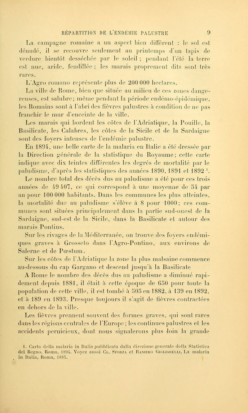 La campagne romaine a un aspect bien différent : le sol est dénudé, il se recouvre seulement au printemps d'un tapis de verdure bientôt desséchée par le soleil ; pendant Tété la terre est nue, aride, fendillée ; les marais proprement dits sont très rares. L'Agro romano représente plus de 200 000 hectares. La ville de Rome, bien que située au milieu de ces zones dange- reuses, est salubre; même pendant la période endémo-épidémique, les Romains sont à l'abri des fièvres palustres à condition de ne pas franchir le mur d'enceinte de la ville. Les marais qui bordent les côtes de l'Adriatique, la Fouille, la Basilicate, les Calabres, les côtes de la Sicile et de la Sardaigne sont des foyers intenses de l'endémie palustre. En 1894, une belle carte de la malaria en Italie a été dressée par la Direction générale de la statistique du Royaume ; cette carte indique avec dix teintes différentes les degrés de mortalité par le paludisme, d'après les statistiques des années 1890,1891 et 1892 \ Le nombre total des décès dus au paludisme a été pour ces trois années de 49 407, ce qui correspond à une moyenne de 54 par an pour 100 000 habitants. Dans les communes les plus atteintes, la mortalité due au paludisme s'élève à 8 pour 1000; ces com- munes sont situées principalement dans la partie sud-ouest de la Sardaigne, sud-est de la Sicile, dans la Basilicate et autour des marais Pontins. Sur les rivages de la Méditerranée, on trouve des foyers endémi- ques graves à Grosseto dans FAgro-Pontino, aux environs de Salerne et de Pœstum. Sur les côtes de l'Adriatique la zone la plus malsaine commence au-dessous du cap Gargano et descend jusqu'à la Basilicate A Rome le nombre des décès dus au paludisme a diminué rapi- dement depuis 1881, il était à cette époque de 650 pour toute la population de cette ville, il est tombé à 505 en 1882, à 139 en 1892, et à 189 en 1893. Presque toujours il s'agit de fièvres contractées en dehors de la ville. Les fièvres prennent souvent des formes graves, qui sont rares dans les régions centrales de l'Europe ; les continues palustres et les accidents pernicieux, dont nous signalerons plus loin la grande d. Carta délia malaria in Italia pubblicata dalla direzione générale délia Statistica del Regno, Roma, 1894. Voyez aussi Cl. Sforza et Raisiero Gigliahelli, La malaria in Italia, Roma, 188o.