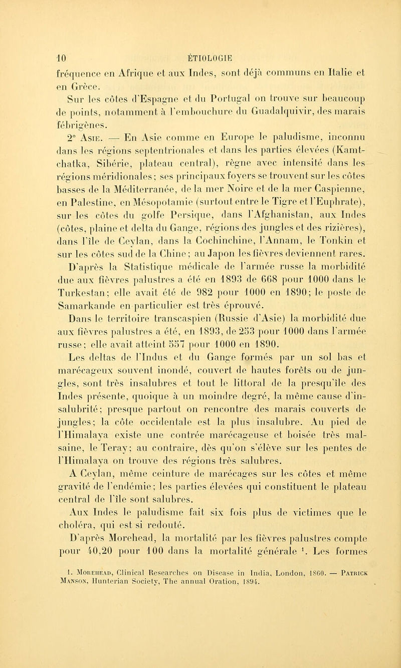 fréquence en Afrique et aux Indes, sont déjà communs en Italie et en Grèce. Sur les côtes d'Espagne et du Portugal on trouve sur beaucoup de points, notamment à l'embouchure du Giiadalquivir, des marais fébrigènes. 2° Asie. — En Asie comme en Europe le paludisme, inconnu dans les régions septentrionales et dans les parties élevées (Kamt- chatka, Sibérie, plateau central), règne avec intensité dans les régions méridionales ; ses principaux foyers se trouvent sur les côtes basses de la Méditerranée, de la mer Noire et de la mer Caspienne, en Palestine, en Mésopotamie (surtout entre le Tigre et l'Euphrate), sur les côtes du golfe Persique, dans l'Afghanistan, aux Indes (côtes, plaine et delta du Gange, régions des jungles et des rizières), dans l'île de Ceylan, dans la Cochinchine, l'Annam, le Tonkin et sur les côtes sud de la Chine ; au Japon les fièvres deviennent rares. D'après la Statistique médicale de l'armée russe la morbidité due aux fièvres palustres a été en 4893 de 668 pour 1000 dans le Turkestan; elle avait été de 982 pour 1000 en 1890; le poste de Samarkande en particulier est très éprouvé. Dans le territoire transcaspien (Russie d'Asie) la morbidité due aux fièvres palustres a été, en 1893, de 253 pour 1000 dans l'armée russe; elle avait atteint 557 pour 1000 en 1890. Les deltas de l'Indus et du Gange formés par un sol bas et marécageux souvent inondé, couvert de hautes forêts ou de jun- gles, sont très insalubres et tout le littoral de la presqu'île des Indes présente, quoique à un moindre degré, la même cause d'in- salubrité; presque partout on rencontre des marais couverts de jungles; la côte occidentale est la plus insalubre. Au pied de l'Himalaya existe une contrée marécageuse et boisée très mal- saine, le Teray; au contraire, dès qu'on s'élève sur les pentes de l'Himalaya on trouve des régions très salubres. A Ceylan, même ceinture de marécages sur les côtes et même gravité de l'endémie; les parties élevées qui constituent le plateau central de l'île sont salubres. Aux Indes le paludisme fait six fois plus de victimes que le choléra, qui est si redouté. D'après Morehead, la mortalité par les fièvres palustres compte pour 40,20 pour 100 dans la mortalité générale K Les formes 1. Morehead, Clinical Researches on Disease in Tndia, London, 1860. — Patiuck Manson, Ilunterian Society, The annual Oration, 1894.