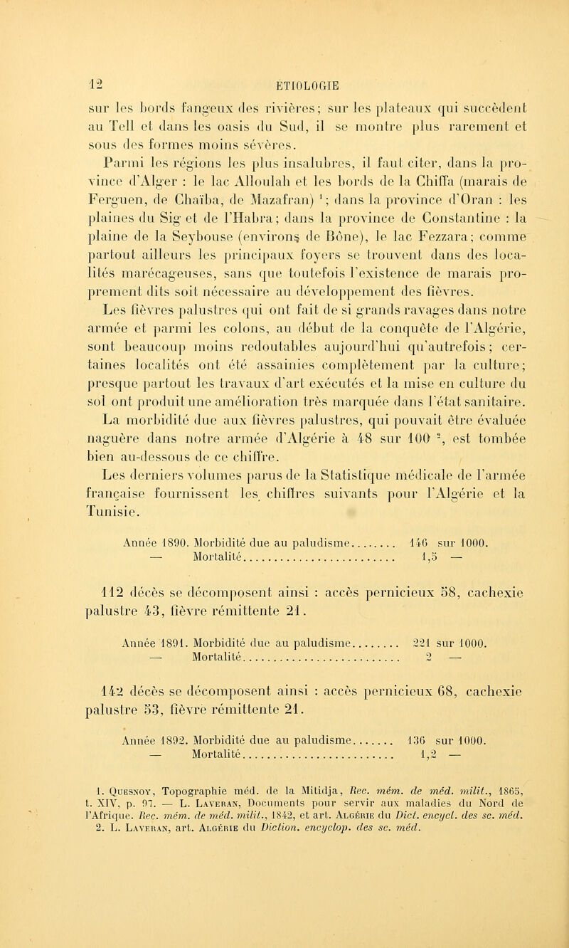 sur les bords fangeux des rivières; sur les plateaux qui succèdent au Tell et dans les oasis du Sud, il se montre plus rarement et sous des formes moins sévères. Parmi les régions les plus insalubres, il faut citer, dans la pro- vince d'Alg-er : le lac Alloulah et les bords de la Chiffa (marais de Ferguen, de Ghaïba, de Mazafran) *; dans la province d'Oran : les plaines du Sig et de l'Habra ; dans la province de Constantine : la plaine de la Seybouse (environ^ de Bône), le lac Fezzara; comme partout ailleurs les principaux foyers se trouvent dans des loca- lités marécageuses, sans que toutefois l'existence de marais pro- prement dits soit nécessaire au développement des fièvres. Les fièvres palustres qui ont fait de si grands ravages dans notre armée et parmi les colons, au début de la conquête de l'Algérie, sont beaucoup moins redoutables aujourd'hui qu'autrefois ; cer- taines localités ont été assainies complètement par la culture; presque partout les travaux d'art exécutés et la mise en culture du sol ont produit une amélioration très marquée dans l'état sanitaire. La morbidité due aux fièvres palustres, qui pouvait être évaluée naguère dans notre armée d'Algérie à 48 sur 100 % est tombée bien au-dessous de ce chiffre. Les derniers volumes parus de la Statistique médicale de l'armée française fournissent les chiffres suivants pour l'Algérie et la Tunisie. Année 1890. Morbidité due au paludisme 146 sur 1000. — Mortalité 1,5 — 112 décès se décomposent ainsi : accès pernicieux 58, cachexie palustre 43, fièvre rémittente 21. Année 1891. Morbidité due au paludisme 221 sur 1000. — Mortalité 2 — 142 décès se décomposent ainsi : accès pernicieux 68, cachexie palustre 53, fièvre rémittente 21. Année 1892. Morbidité due au paludisme 136 sur 1000. — Mortalité 1,2 — 1. QuESNOY, Topographie raéd. de la Mitidja, Rec. 7ném. de méd. milit., 1865, t. XIV, p. 97. — L. Laveran, Documents pour servir aux maladies du Nord de l'Afrique. Rec. mém. de méd. milit., 1842, et art. Algérie du Dict. encycl. des se. méd. 2. L. Laveran, art. Algérie du Diction, encyclop. des se. méd.