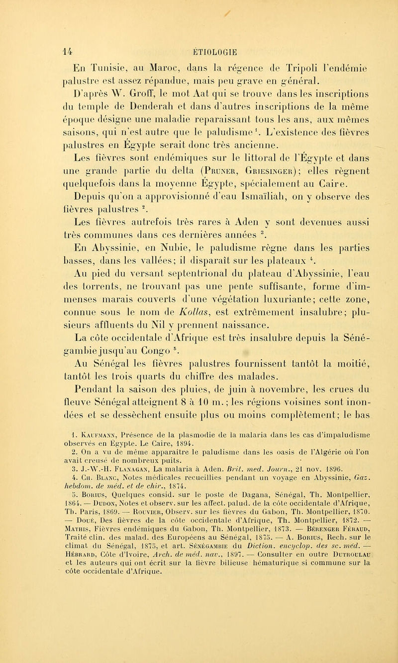 En Tunisie, au Maroc, dans la régence de Tripoli l'endémie palustre est assez répandue, mais j)eu grave en général. D'après W. Groff, le mot Aat qui se trouve dans les inscriptions du temple de Denderah et dans d'autres inscriptions de la même époque désigne une maladie reparaissant tous les ans, aux mêmes saisons, qui n'est autre que le paludisme ^ L'existence des fièvres palustres en Egypte serait donc très ancienne. Les fièvres sont endémiques sur le littoral de l'Eg-ypte et dans une grande partie du delta (Pruner, Griesinger) ; elles régnent quelquefois dans la moyenne Egypte, spécialement au Caire. Depuis qu'on a approvisionné d'eau Ismaïliah, on y observe des fièvres palustres \ Les fièvres autrefois très rares à Aden y sont devenues aussi très communes dans ces dernières années ^ En Abyssinie, en Nubie, le paludisme règne dans les parties basses, dans les vallées; il disparaît sur les plateaux *. Au pied du versant septentrional du plateau d'Abyssinie, l'eau des torrents, ne trouvant pas une pente suffisante, forme d'im- menses marais couverts d'une végétation luxuriante; cette zone, connue sous le nom de Kollas, est extrêmement insalubre; plu- sieurs affluents du Nil y prennent naissance. La côte occidentale d'Afrique est très insalubre depuis la Séné- gambie jusqu'au Congo ^ Au Sénégal les fièvres palustres fournissent tantôt la moitié, tantôt les trois quarts du chiffre des malades. Pendant la saison des pluies, de juin à novembre, les crues du fleuve Sénégal atteignent 8 à 10 m. ; les régions voisines sont inon- dées et se dessèchent ensuite plus ou moins complètement; le bas 1. Kaufma^-x, Présence de la plasmodie de la malaria dans les cas d'impaludisme observés en Egypte. Le Caire, 1894. 2. On a vu de même apparaître le paludisme dans les oasis de l'Algérie où l'on avait creusé de nombreux puits. 3. J.-\V.-H. Flaxagan, La malaria à Aden. Brit. med. Journ., 21 nov. 1896. 4. Cu. Blanc, Notes médicales recueillies pendant un voyage en Abyssinie, Gaz. hebdom. de méd. et de chir., 1874. 5. BoRius, Quelques consid. sur le poste de Dagana, Sénégal, Th. Montpellier, 1864. — DuDOx, Notes et observ. sur les afFect. palud. de la côte occidentale d'Afrique, Th. Paris, 1869. — Roovier, Observ. sur les fièvres du Gabon, Th. Montpellier, 1870. —■ Doué, Des fièvres de la côte occidentale d'Afrique, Th. Montpellier, 1872. — Mathis, Fièvres endémiques du Gabon, Th. Montpellier, 1873. — Bérenger Féraud, Traité clin, des malad. des Européens au Sénégal, 1875. — A. Borius, Rech. sur le climat du Sénégal, 1875, et art. Sénégambie du Diction, encyclop. des se. méd. — Hébrard, Côte d'Ivoire, Arch. de méd. nav., 1897. — Consulter en outre Dutroulau et les auteurs qui ont écrit sur la fièvre bilieuse hématurique si commune sur la côte occidentale d'Afrique.