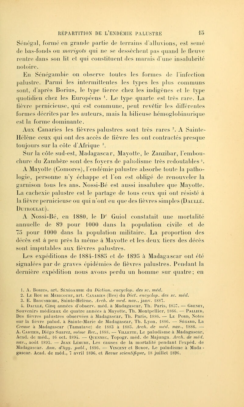 Sénégal, formé en grande partie de terrains d'alluvions, est semé de bas-fonds ou marigots qui ne se dessèchent pas quand le fleuve rentre dans son lit et qui constituent des marais d'une insalubrité notoire. En Sénégambie on observe toutes les formes de l'infection palustre. Parmi les intermittentes les types les plus communs sont, d'après Borius, le type tierce chez les indigènes et le type quotidien chez les Européens \ Le type quarte est très rare. La fièvre pernicieuse, qui est commune, peut revêtir les différentes formes décrites par les auteurs, mais la bilieuse hémoglobinurique est la forme dominante. Aux Canaries les fièvres palustres sont très rares -. A Sainte- Hélène ceux qui ont des accès de fièvre les ont contractés presque toujours sur la côte d'Afrique ^ Sur la côte sud-est, Madagascar, Mayotte, le Zanzibar, l'embou- chure du Zambèze sont des foyers de paltidisme très redoutables \ A Mayotte (Gomores), l'endémie palustre absorbe toute la patho- logie, personne n'y échappe et l'on est obligé de renouveler la garnison tous les ans. Nossi-Bé est aussi insalubre que Mayotte. La cachexie palustre est le partage de tous ceux qui ont résisté à la fièvre pernicieuse ou qui n'ont eu que des fièvres simples (Daullé. DuTROULAU). A Nossi-Bé, en 1880, le D' Guiol constatait une mortalité annuelle de 89 pour 1000 dans la population civile et de 75 pour 1000 dans la population militaire. La proportion des décès est à peu près la même à Mayotte et les deux tiers des décès sont imputables aux fièvres palustres. Les expéditions de 1884-1885 et de 1895 à Madagascar ont été signalées par de graves épidémies de fièvres palustres. Pendant la dernière expédition nous avons perdu un homme sur quatre ; en 1. A. Borius, art. Séjvégambie du Diction, encyclop. des se. méd. 2. Le Roy de Méricourt, art. Canaries (Iles) du Dict. encjjclop. des se. méd. 3. E. Brousmiche, Sainte-Hélène. Arch. de med. naw., janv. 18S7. 4. Daullé, Cinq années d'observ. méd. à Madagascar, Th. Paris, 1857. — Grexet, Souvenirs médicaux de quatre années à Mayotte, Th. Montpellier, 1866. — Pallier, Des fièvres palustres observées à Madagascar, Th. Paris, 1886. — Le Pord, Notes sur la fièvre palud. à Sainte-Marie de Madagascar, Th. Lyon, 1886. — Ségard, La Creuse à Madagascar (Tamatave) de 1883 à 1885. Arch. de méd. vav., 1886. — A. Cartier, Diego Suarez, même Rec, 1888. — Villette. Le paludisme à Madagascar, Acad. de méd., 16 oct. 1894. — Quexnec, Topogr. méd. de Majunga. ylrc/i. de méd. nav., août 189o. — Jean Lémure, Les causes de la mortalité pendant l'expéd. de Madagascar. Ann. d'hyg. publ., 1896. — Vincent et Burot, Le paludisme à Mada- gascar. Acad. de méd., 1 avril 1896, et Revue scientifique, 18 juillet 1896.