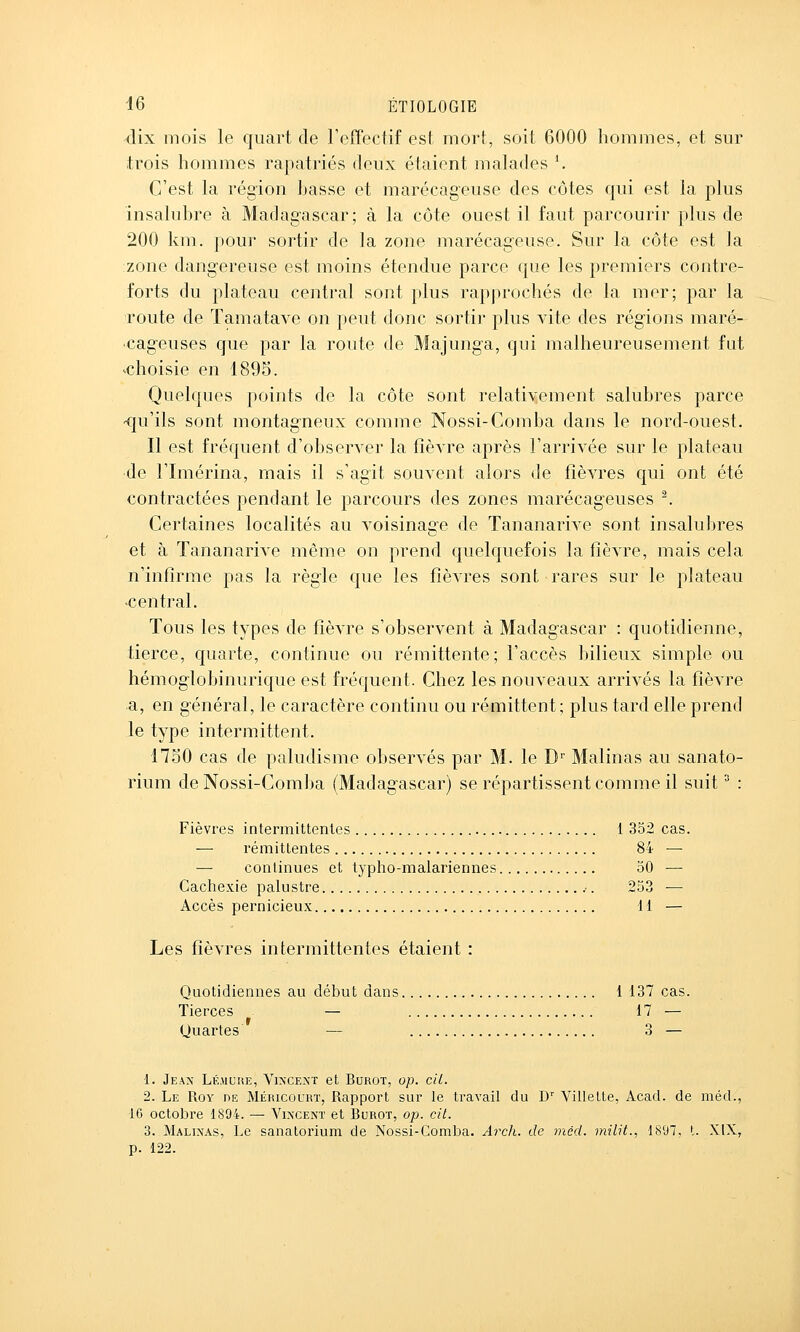 dix mois le quart de reffectif est mort, soit 6000 liommes, et sur trois hommes rapatriés deux étaient malades ^ C'est la région basse et marécageuse des côtes qui est la plus insalubre à Madagascar; à la côte ouest il faut parcourir plus de 200 km. pour sortir de la zone marécageuse. Sur la côte est la zone dangereuse est moins étendue parce que les premiers contre- forts du plateau central sont plus rapprochés de la mer; par la route de Tamatave on peut donc sortir plus vite des régions maré- cageuses que par la route de Majunga, qui malheureusement fut ■choisie en 1895. Quelques points de la côte sont relativement salubres parce -qu'ils sont montagneux comme Nossi-Comba dans le nord-ouest. Il est fréquent d'observer la fièvre après l'arrivée sur le plateau de l'Imérina, mais il s'agit souvent alors de fièvres qui ont été contractées pendant le parcours des zones marécageuses '. Certaines localités au voisina2:e de Tananarive sont insalubres et à Tananarive même on prend quelquefois la fièvre, mais cela n'infirme pas la règle que les fièvres sont rares sur le plateau •central. Tous les types de fièvre s'observent à Madagascar : quotidienne, tierce, quarte, continue ou rémittente; l'accès bilieux simple ou hémoglobinurique est fréquent. Chez les nouveaux arrivés la fièvre a, en général, le caractère continu ou rémittent; plus tard elle prend le type intermittent. nSO cas de paludisme observés par M. le D'' Malinas au sanato- rium de Nossi-Comba (Madagascar) se répartissent comme il suit ^ : Fièvres intermittentes 1 352 cas. — rémittentes 84 — — continues et typho-malariennes 50 — Cachexie palustre .■. 253 — Accès pernicieux 11 — Les fièvres intermittentes étaient : Quotidiennes au début dans 1 137 cas. Tierces — 17 — Quartes — 3 — 1. Jean Lé.muhe, Vincent et Burot, op. cil. 2. Le Roy de Méricourt, Rapport sur le travail du D Villette, Acad. de méd., 16 octobre 1894. — Yinxent et Burot, op. cit. 3. Malinas, Le sanatorium de Nossi-Comba. Arch. de méd. milit., 1897, t. XIX, p. 122.