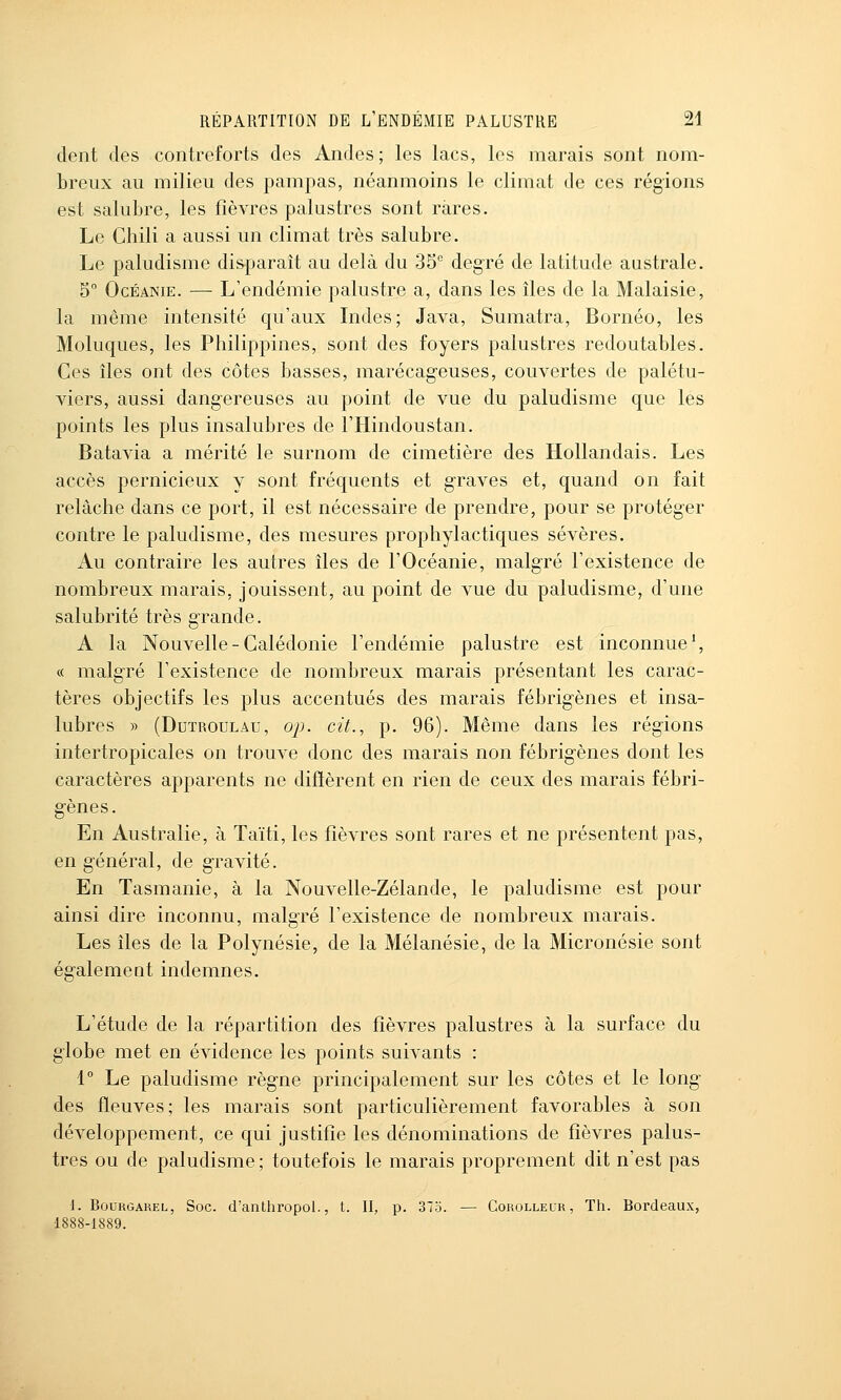 dent des contreforts des Andes; les lacs, les marais sont nom- breux au milieu des pampas, néanmoins le climat de ces régions est salubre, les fièvres palustres sont rares. Le Chili a aussi un climat très salubre. Le paludisme disparaît au delà du 35 degré de latitude australe. 5 OcÉANiE. — L'endémie palustre a, dans les îles de la Malaisie, la même intensité qu'aux Indes; Java, Sumatra, Bornéo, les Moluques, les Philippines, sont des foyers palustres redoutables. Ces îles ont des côtes basses, marécageuses, couvertes de palétu- viers, aussi dangereuses au point de vue du paludisme que les points les plus insalubres de l'Hindoustan. Batavia a mérité le surnom de cimetière des Hollandais. Les accès pernicieux y sont fréquents et graves et, quand on fait relâche dans ce port, il est nécessaire de prendre, pour se protéger contre le paludisme, des mesures prophylactiques sévères. Au contraire les autres îles de l'Océanie, malgré l'existence de nombreux marais, jouissent, au point de vue du paludisme, d'une salubrité très grande. A la Nouvelle-Calédonie l'endémie palustre est inconnue', « malgré l'existence de nombreux marais présentant les carac- tères objectifs les plus accentués des marais fébrigènes et insa- lubres y> (DuTROULAu, ojj. cit., p. 96). Même dans les régions intertropicales on trouve donc des marais non fébrigènes dont les caractères apparents ne diflèrent en rien de ceux des marais fébri- gènes. En Australie, à Taïti, les fièvres sont rares et ne présentent pas, en général, de gravité. En Tasmanie, à la Nouvelle-Zélande, le paludisme est pour ainsi dire inconnu, malgré l'existence de nombreux marais. Les îles de la Polynésie, de la Mélanésie, de la Micronésie sont égalemeat indemnes. L'étude de la répartition des fièvres palustres à la surface du globe met en évidence les points suivants : 1 Le paludisme règne principalement sur les côtes et le long des fleuves; les marais sont particulièrement favorables à son développement, ce qui justifie les dénominations de fièvres palus- tres ou de paludisme; toutefois le marais proprement dit n'est pas 1. BouRGAREL, Soc. cl'anthropol., t. II, p. 375. — Corolleur, Th. Bordeaux, 1888-1889.